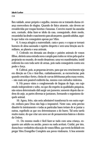 Jakob Lorber
218

lhes vaidade, amor-próprio e orgulho, mesmo em se tratando duma cri-
ança merecedora de elogios. Quando de físico atraente, não devem ser
envaidecidas por roupas bonitas e luxuosas. Convém mantê-las asseadas
sem, contudo, delas fazer-se ídolo da casa, conseguindo, deste modo,
encaminhá-las desde o nascimento para alcançarem, quando adultas, aqui-
lo que todos vós conseguistes apenas por Mim.
      6. A moça atingirá a maternidade, casta e pura; e o rapaz se tornará
homem de alma sazonada e espírito desperto e será uma bênção aos fa-
miliares, ao planeta e seus animais.
      7. Cedendo em demasia aos desejos e paixões animais de vossos
filhos, abrireis uma entrada nova e ampla para todos os vícios pela qual se
projetarão no mundo, de modo desastroso; uma vez manifestados, inútil
enfrentá-los com toda sorte de armas, pois nada conseguireis contra seu
poder e força.
      8. Cultivai, pois, as pequenas árvores, para que seu crescimento seja
em direção ao Céu e tirai-lhes, cuidadosamente, as excrescências; pois
quando crescidas e fortes, cheias de curvas defeituosas pelos maus ventos,
– não mais será possível endireitá-las, mesmo com métodos violentos.
      9. Há pouco vistes o conglomerado de línguas de fogo, em cujo
estado independente e solto, no que diz respeito às qualidades psíquicas,
não estava determinado dali surgir um jumento; somente depois das or-
dens do anjo, as partes diversas se juntaram, formando o organismo da-
quele animal.
      10. Agora, feito, não seria admissível transformá-lo em outra espé-
cie, embora para Deus não haja o impossível. Neste caso, seria preciso
dissolvê-lo inteiramente e todas as partículas bases teriam de se juntar a
outras, expelindo as que ora determinaram a do burro. Tal seria tarefa
muito maior, do que criar um novo ser de pensamentos básicos e dentro
da Ordem.
      11. Do mesmo modo é fácil fazer-se tudo com uma criança, en-
quanto um adulto ou ancião, pouco ou nada aceitará. Cuidai, por isto,
duma boa e verdadeira educação de vossos filhos, que tereis facilidade em
pregar Meu Evangelho Completo aos povos vindouros. A boa semente
 