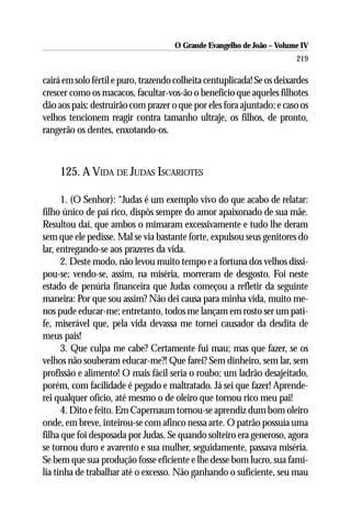 O Grande Evangelho de João – Volume IV
                                                                        219

cairá em solo fértil e puro, trazendo colheita centuplicada! Se os deixardes
crescer como os macacos, facultar-vos-ão o benefício que aqueles filhotes
dão aos pais: destruirão com prazer o que por eles fora ajuntado; e caso os
velhos tencionem reagir contra tamanho ultraje, os filhos, de pronto,
rangerão os dentes, enxotando-os.



     125. A VIDA DE JUDAS ISCARIOTES

      1. (O Senhor): “Judas é um exemplo vivo do que acabo de relatar:
filho único de pai rico, dispôs sempre do amor apaixonado de sua mãe.
Resultou daí, que ambos o mimaram excessivamente e tudo lhe deram
sem que ele pedisse. Mal se via bastante forte, expulsou seus genitores do
lar, entregando-se aos prazeres da vida.
      2. Deste modo, não levou muito tempo e a fortuna dos velhos dissi-
pou-se; vendo-se, assim, na miséria, morreram de desgosto. Foi neste
estado de penúria financeira que Judas começou a refletir da seguinte
maneira: Por que sou assim? Não dei causa para minha vida, muito me-
nos pude educar-me; entretanto, todos me lançam em rosto ser um pati-
fe, miserável que, pela vida devassa me tornei causador da desdita de
meus pais!
      3. Que culpa me cabe? Certamente fui mau; mas que fazer, se os
velhos não souberam educar-me?! Que farei? Sem dinheiro, sem lar, sem
profissão e alimento! O mais fácil seria o roubo; um ladrão desajeitado,
porém, com facilidade é pegado e maltratado. Já sei que fazer! Aprende-
rei qualquer ofício, até mesmo o de oleiro que tornou rico meu pai!
      4. Dito e feito. Em Capernaum tornou-se aprendiz dum bom oleiro
onde, em breve, inteirou-se com afinco nessa arte. O patrão possuía uma
filha que foi desposada por Judas. Se quando solteiro era generoso, agora
se tornou duro e avarento e sua mulher, seguidamente, passava miséria.
Se bem que sua produção fosse eficiente e lhe desse bom lucro, sua famí-
lia tinha de trabalhar até o excesso. Não ganhando o suficiente, seu mau
 