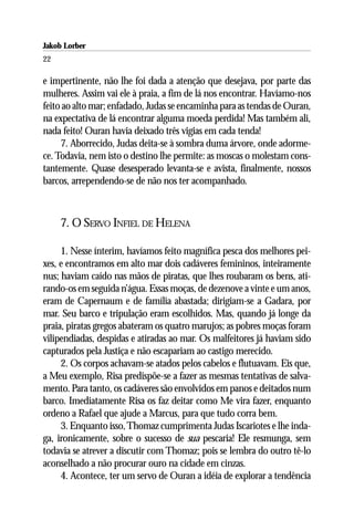 Jakob Lorber
22

e impertinente, não lhe foi dada a atenção que desejava, por parte das
mulheres. Assim vai ele à praia, a fim de lá nos encontrar. Havíamo-nos
feito ao alto mar; enfadado, Judas se encaminha para as tendas de Ouran,
na expectativa de lá encontrar alguma moeda perdida! Mas também ali,
nada feito! Ouran havia deixado três vigias em cada tenda!
     7. Aborrecido, Judas deita-se à sombra duma árvore, onde adorme-
ce. Todavia, nem isto o destino lhe permite: as moscas o molestam cons-
tantemente. Quase desesperado levanta-se e avista, finalmente, nossos
barcos, arrependendo-se de não nos ter acompanhado.



     7. O SERVO INFIEL DE HELENA

     1. Nesse ínterim, havíamos feito magnífica pesca dos melhores pei-
xes, e encontramos em alto mar dois cadáveres femininos, inteiramente
nus; haviam caído nas mãos de piratas, que lhes roubaram os bens, ati-
rando-os em seguida n’água. Essas moças, de dezenove a vinte e um anos,
eram de Capernaum e de família abastada; dirigiam-se a Gadara, por
mar. Seu barco e tripulação eram escolhidos. Mas, quando já longe da
praia, piratas gregos abateram os quatro marujos; as pobres moças foram
vilipendiadas, despidas e atiradas ao mar. Os malfeitores já haviam sido
capturados pela Justiça e não escapariam ao castigo merecido.
     2. Os corpos achavam-se atados pelos cabelos e flutuavam. Eis que,
a Meu exemplo, Risa predispõe-se a fazer as mesmas tentativas de salva-
mento. Para tanto, os cadáveres são envolvidos em panos e deitados num
barco. Imediatamente Risa os faz deitar como Me vira fazer, enquanto
ordeno a Rafael que ajude a Marcus, para que tudo corra bem.
     3. Enquanto isso, Thomaz cumprimenta Judas Iscariotes e lhe inda-
ga, ironicamente, sobre o sucesso de sua pescaria! Ele resmunga, sem
todavia se atrever a discutir com Thomaz; pois se lembra do outro tê-lo
aconselhado a não procurar ouro na cidade em cinzas.
     4. Acontece, ter um servo de Ouran a idéia de explorar a tendência
 