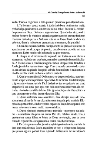 O Grande Evangelho de João – Volume IV
                                                                        221

saída é lesado e enganado, e tolo quem as procurasse para algum lucro.
     2. Tal homem pouco esperto é, todavia de bons sentimentos muito
embora algo ganancioso e, em virtude de sua tolice, fraco na fé, confian-
do pouco em Deus. Defende a seguinte tese: Quando for rico, serei o
melhor homem do mundo e saberei angariar os meios que me facilitem
conhecer mais de perto, a Natureza mística de Deus. Farei caridade aos
pobres e, daqui a milênios se pronunciará meu nome, de gratidão!
     3. Com tais esperanças tolas, esse ignorante faz planos e tentativas de
aproximar-se dos ricos, que de pronto, percebem um proveito em suas
invenções. Deste modo é ele ludibriado da pior maneira.
     4. Eis que se vê inteiramente saqueado em todos os seus planos e
esperanças, roubado em seus bens, sem saber como sair de sua dificulda-
de. A fé em Deus e a confiança segura em Sua Onipotência, Bondade e
Ajuda, jamais lhe representaram algo. Com o mundo perdeu todo conta-
to, em virtude da grande decepção sofrida. Seu intelecto é mui obtuso e
não lhe auxilia, muito embora se esforce bastante.
     5. Qual a conseqüência? O desespero e o desgosto da vida, porquan-
to não se apresenta sequer fraca expectativa de melhoria. Em tal situação,
o ignorante se torna suicida! Fácil deduzir-se ter ele aplicado um dano
irreparável à sua alma, pois agiu com ódio contra sua existência, do con-
trário, não teria cometido tal ato. Esta ignorância jamais é hereditária e
sim, unicamente o efeito duma educação falha.
     6. Quem realmente ama seus filhos, deve almejar, antes de tudo,
educar suas almas de forma tal, a não serem tragadas pela matéria. Edu-
cados na justa ordem, em breve serão capazes de assimilar o espírito, sem
nunca se tornarem tolos, muito menos suicidas.
     7. Duma educação excessivamente mimada – mormente nas cida-
des – o resultado não pode ser outro. Por isto, habituai desde cedo, a
procurarem vossos filhos, o Reino de Deus no coração, que os tereis
coroado regiamente, conquistando a maior e melhor herança.
     8. De crianças mimadas, jamais surgirá algo de relevante em vida. Se
bem que nada de mau façam, manifesta-se com o tempo uma fraqueza
que pessoa alguma poderá tocar. Quando tal fraqueza for mencionada
 