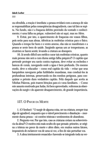 Jakob Lorber
222

ou ofendida, a reação é imediata: a pessoa revidará com a ameaça de não
se responsabilizar pelas conseqüências desagradáveis, caso tal fato se repi-
ta. No fundo, não é a fraqueza defeito provindo da vontade e conheci-
mento; é uma falha na psique, vulnerável não só aqui, mas no Além.
      9. Evitai, por isto, o aparecimento de fraquezas em vossos filhos,
pois serão para suas almas, idênticas às moléstias crônicas para o físico.
Quando o tempo for bom e o vento ameno, elas não se manifestam e a
pessoa se sente bem de saúde. Surgindo apenas um ar tempestuoso, as
cicatrizes se fazem sentir, levando a criatura ao desespero.
      10. Já sendo difícil um médico curar tais moléstias crônicas, quanto
mais penosa não será a cura duma antiga falha psíquica?! O capitão que
pretende proteger seu navio contra rupturas, deve evitar os rochedos e
bancos de corais, navegando onde a água é bem profunda. Do mesmo
modo, deve o educador – como real capitão da vida – evitar que seus
barquinhos naveguem pelas futilidades mundanas, mas conduzi-los às
profundezas internas, preservando-os dos rombos perigosos, para con-
quistar o prêmio dum verdadeiro capitão. Feliz daquele que aceita as
Minhas Palavras, pois trazem bênçãos para si e seus familiares. – Como
este assunto motivado por Judas, foi bem aproveitado, voltemos às obser-
vações do surgir e do aparente desaparecimento, de grande importância.



      127. O PAVOR DA MORTE

     1. (O Senhor): “O surgir de alguma coisa, ser ou criatura, sempre traz
algo de agradável, enquanto que o visível perecimento e dissolução – mor-
mente duma pessoa – só contêm tristezas e sentimentos de abandono.
     2. Pergunto-vos: Por que isto, caso as criaturas creiam na sobrevivên-
cia da alma?! O motivo está mais oculto do que pensais: primeiro, se origi-
na a tristeza no pavor da morte e além disto, em muitos outros fatores,
impossíveis de esclarecer-vos de uma só vez, a fim de não perturbar-vos.
     3. A alma inteiramente renascida e havendo-se integrado toda na ver-
 