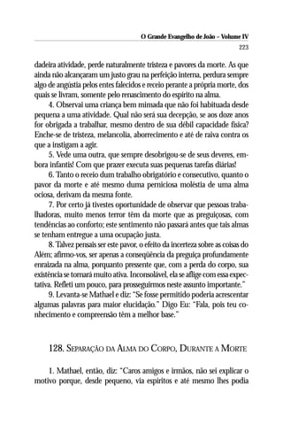 O Grande Evangelho de João – Volume IV
                                                                           223

dadeira atividade, perde naturalmente tristeza e pavores da morte. As que
ainda não alcançaram um justo grau na perfeição interna, perdura sempre
algo de angústia pelos entes falecidos e receio perante a própria morte, dos
quais se livram, somente pelo renascimento do espírito na alma.
     4. Observai uma criança bem mimada que não foi habituada desde
pequena a uma atividade. Qual não será sua decepção, se aos doze anos
for obrigada a trabalhar, mesmo dentro de sua débil capacidade física?
Enche-se de tristeza, melancolia, aborrecimento e até de raiva contra os
que a instigam a agir.
     5. Vede uma outra, que sempre desobrigou-se de seus deveres, em-
bora infantis! Com que prazer executa suas pequenas tarefas diárias!
     6. Tanto o receio dum trabalho obrigatório e consecutivo, quanto o
pavor da morte e até mesmo duma perniciosa moléstia de uma alma
ociosa, derivam da mesma fonte.
     7. Por certo já tivestes oportunidade de observar que pessoas traba-
lhadoras, muito menos terror têm da morte que as preguiçosas, com
tendências ao conforto; este sentimento não passará antes que tais almas
se tenham entregue a uma ocupação justa.
     8. Talvez pensais ser este pavor, o efeito da incerteza sobre as coisas do
Além; afirmo-vos, ser apenas a conseqüência da preguiça profundamente
enraizada na alma, porquanto pressente que, com a perda do corpo, sua
existência se tornará muito ativa. Inconsolável, ela se aflige com essa expec-
tativa. Refleti um pouco, para prosseguirmos neste assunto importante.”
     9. Levanta-se Mathael e diz: “Se fosse permitido poderia acrescentar
algumas palavras para maior elucidação.” Digo Eu: “Fala, pois teu co-
nhecimento e compreensão têm a melhor base.”



     128. SEPARAÇÃO DA ALMA DO CORPO, DURANTE A MORTE

    1. Mathael, então, diz: “Caros amigos e irmãos, não sei explicar o
motivo porque, desde pequeno, via espíritos e até mesmo lhes podia
 