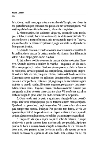 Jakob Lorber
224

falar. Como se afirmava, que entre as muralhas do Templo, eles não mais
me perturbariam por perderem seu poder, eu me tornei templário. Mal
vesti aquela indumentária abençoada, não mais vi espíritos.
      2. Mesmo assim, eles souberam vingar-se, porém de outro modo,
pois minha possessão horrenda certamente foi disto conseqüência. To-
dos conhecem o meu sofrimento, não necessitando repeti-lo. Todavia,
sou conhecedor de coisas excepcionais e julgo seu relato de algum bene-
fício para os irmãos.
      3. Quando contava cerca de oito anos, morreram nos arrabaldes de
Jerusalém, cinco pessoas de peste: a mulher do vizinho, duas filhas mais
velhas e duas empregadas, fortes e sadias.
      4. Estranho era o fato de somente pessoas adultas e robustas falece-
rem. Quando adoeceu a mulher do vizinho – enquanto um dia antes,
filhas e empregadas já haviam falecido – ele nos procurou cheio de desespe-
ro e nos pediu salvar, se possível, sua companheira, pois meu pai, proprie-
tário duma bela vivenda, era quase médico, portanto tinha de socorrê-lo.
Como não raro os espíritos me indicavam bons remédios, compreende-se
que eu o acompanhasse, pois meu pai julgava que eu encontrasse alguns
espíritos na casa do vizinho. Ele não se enganara, porquanto vi uma quan-
tidade, bons e maus. Dessa vez, porém, não havia conselho curador, pois
um grande espírito de veste cinza-clara me disse: Vê a enferma; sua alma
acaba de surgir do plexo solar, por onde comumente se desprende.
      5. Observando mais de perto a agonizante, vi surgir da boca do estô-
mago, um vapor esbranquiçado que se tornava sempre mais compacto.
Quedando eu pensativo, o espírito me disse: Vê como a alma abandona
para sempre sua morada. Indaguei: Por que não tem forma, se vós vos
apresentais perfeitos? Respondeu-me ele: Espera mais um pouco; quando
se tiver afastado completamente, consolidar-se-á com aspecto agradável.
      6. Enquanto via aquele vapor no plexo solar da enferma, o corpo
ainda vivia e gemia como se fosse atormentado por pesadelo. Após um
quarto de hora, a nuvem havia atingido o tamanho de u’a menina de
doze anos, dois palmos acima do corpo, unida a ele apenas por uma
coluna vaporosa da espessura de um dedo. Esta coluna era de cor
 