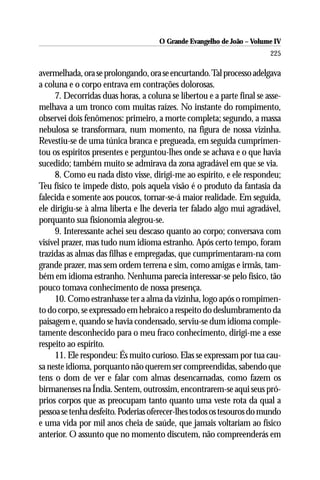 O Grande Evangelho de João – Volume IV
                                                                        225

avermelhada, ora se prolongando, ora se encurtando. Tal processo adelgava
a coluna e o corpo entrava em contrações dolorosas.
     7. Decorridas duas horas, a coluna se libertou e a parte final se asse-
melhava a um tronco com muitas raízes. No instante do rompimento,
observei dois fenômenos: primeiro, a morte completa; segundo, a massa
nebulosa se transformara, num momento, na figura de nossa vizinha.
Revestiu-se de uma túnica branca e pregueada, em seguida cumprimen-
tou os espíritos presentes e perguntou-lhes onde se achava e o que havia
sucedido; também muito se admirava da zona agradável em que se via.
     8. Como eu nada disto visse, dirigi-me ao espírito, e ele respondeu;
Teu físico te impede disto, pois aquela visão é o produto da fantasia da
falecida e somente aos poucos, tornar-se-á maior realidade. Em seguida,
ele dirigiu-se à alma liberta e lhe deveria ter falado algo mui agradável,
porquanto sua fisionomia alegrou-se.
     9. Interessante achei seu descaso quanto ao corpo; conversava com
visível prazer, mas tudo num idioma estranho. Após certo tempo, foram
trazidas as almas das filhas e empregadas, que cumprimentaram-na com
grande prazer, mas sem ordem terrena e sim, como amigas e irmãs, tam-
bém em idioma estranho. Nenhuma parecia interessar-se pelo físico, tão
pouco tomava conhecimento de nossa presença.
     10. Como estranhasse ter a alma da vizinha, logo após o rompimen-
to do corpo, se expressado em hebraico a respeito do deslumbramento da
paisagem e, quando se havia condensado, serviu-se dum idioma comple-
tamente desconhecido para o meu fraco conhecimento, dirigi-me a esse
respeito ao espírito.
     11. Ele respondeu: És muito curioso. Elas se expressam por tua cau-
sa neste idioma, porquanto não querem ser compreendidas, sabendo que
tens o dom de ver e falar com almas desencarnadas, como fazem os
birmanenses na Índia. Sentem, outrossim, encontrarem-se aqui seus pró-
prios corpos que as preocupam tanto quanto uma veste rota da qual a
pessoa se tenha desfeito. Poderias oferecer-lhes todos os tesouros do mundo
e uma vida por mil anos cheia de saúde, que jamais voltariam ao físico
anterior. O assunto que no momento discutem, não compreenderás em
 