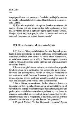 Jakob Lorber
226

teu próprio idioma, pois vêem que o Grande Prometido já Se encontra
no mundo, embora ainda de tenra idade. Quando homem, conhece-Lo-
ás na Galiléia.
      12. Eis a informação dada pelo espírito. Aquele acontecimento foi
deveras estranho, pois vira, como menino, tudo aquilo como se fosse
real. Tu Mesmo, Senhor, és a prova ter aquele espírito falado a verdade.
Desejava apenas explicação porque a alma no momento da morte, se
desprende como vapor, ao invés da forma completa.”



      129. OCORRÊNCIAS NO MOMENTO DA MORTE

     1. (O Senhor): “O vapor ainda informe é o efeito da grande pertur-
bação da alma no momento da morte, onde queda por instantes, sem
consciência, devido ao medo e terror. Faz ela um esforço extraordinário,
na tentativa de conservar sua consciência. Todas as suas partículas caem
em forte vibração, impedindo à visão espiritual mais aguçada, descobrir
uma forma definida.
     2. Tens um exemplo disto nas cordas ressonantes duma harpa; quando
tocada com força, ela se movimentará com tanta rapidez que apenas vis-
lumbrarás um fio transparente. Parando de vibrar, sua forma anterior
será novamente visível. O mesmo fenômeno poderás observar com a
mosca, cujas asas poderás identificar, somente quando tiver parado de
voar; pois antes disto, a vias rodeada como por uma nuvem.
     3. Por ocasião do desprendimento da alma, do corpo destruído e
imprestável, ela vibra em ondas, não raro, de um palmo de distância, em tal
velocidade, que poderias contar mil vibrações num instante; enquanto isto
perdura, não é possível observar uma formação. Pouco a pouco, ela se acal-
ma dando oportunidade à apresentação da forma humana. Quando intei-
ramente serenada após o rompimento, é ela perfeita, caso não se tenha
vilipendiado em demasia, por pecados diversos. Compreendeste?”
     4. Responde Mathael: “Senhor, Onipotente, como não? Apenas
 