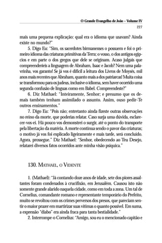 O Grande Evangelho de João – Volume IV
                                                                        227

mais uma pequena explicação: qual era o idioma que usavam? Ainda
existe no mundo?”
      5. Digo Eu: “Sim, os sacerdotes birmanenses o possuem e foi o pri-
meiro idioma das criaturas primitivas da Terra; o vosso, o dos antigos egíp-
cios e em parte o dos gregos que dele se originam. Acaso julgais que
compreenderíeis a linguagem de Abraham, Isaac e Jacob? Nem uma pala-
vrinha, vos garanto! Se já vos é difícil a leitura dos Livros de Moysés, mil
anos mais recentes que Abraham, quanto mais a dos patriarcas! Muita coisa
se transformou para os judeus, inclusive o idioma, sem haver ocorrido uma
segunda confusão de línguas como em Babel. Compreendeste?”
      6. Diz Mathael: “Inteiramente, Senhor; e presumo que os de-
mais também tenham assimilado o assunto. Assim, ouso pedir-Te
outros ensinamentos.”
      7. Digo Eu: “Pois não; entretanto ainda fizeste outras observações
no reino da morte, que poderias relatar. Caso surja uma dúvida, esclare-
cer-vos-ei. Há pouco vos demonstrei o surgir, até o ponto do transporte
pela libertação da matéria. A morte continua sendo o pavor das criaturas;
o motivo já vos foi explicado ligeiramente e mais tarde, será concluído.
Agora, prossegue.” Diz Mathael: “Senhor, obedecendo ao Teu Desejo,
relatarei diversos fatos ocorridos ante minha visão psíquica.”



     130. MATHAEL, O VIDENTE

      1. (Mathael): “Já contando doze anos de idade, sete dos piores assal-
tantes foram condenados à crucifixão, em Jerusalém. Causou isto não
somente grande alarido naquela cidade, como em toda a zona. Um tal de
Cornelius, comandante romano e representante temporário do Prefeito,
muito se revoltou com os crimes perversos dos presos, que pareciam sen-
tir o maior prazer em martirizar suas vítimas o quanto possível. Em suma,
a expressão “diabo” era ainda fraca para tanta bestialidade.”
      2. Interrompe-o Cornelius: “Amigo, sou eu o mencionado capitão e
 