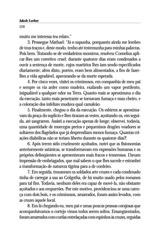 Jakob Lorber
228

muito me interessa teu relato.”
     3. Prossegue Mathael: “Já o supunha, porquanto ainda me lembro
de teus traços e, deste modo, tenho até testemunha para minhas palavras.
Pois bem. Tratando-se de verdadeiros monstros, resolveu Cornelius apli-
car-lhes um corretivo cruel: durante quatorze dias eram condenados a
ouvir a sentença de morte, cujos martírios lhes iam sendo especificados
diariamente; além disto, porém, eram bem alimentados, a fim de fazer-
lhes a vida agradável, apavorando-se da morte esperada.
     4. Por cinco vezes, visitei os criminosos, em companhia de meu pai
e sempre os via arder como madeira, exalando um vapor pestilento,
inigualável a qualquer odor na Terra. Quanto mais se aproximava o dia
da execução, tanto mais penetrante se tornavam fumaça e mau cheiro, e
a coloração dos infelizes mudava qual camaleão.
     5. Finalmente, chegou o dia da execução. Os esbirros se aproxima-
vam da praça do suplício e lhes tiraram as vestes, açoitando-os, em segui-
da, até sangrarem. Assisti a execução apenas de longe; observei, todavia,
uma quantidade de morcegos pretos e pequeninos dragões voadores se
soltarem dos flagelados que já desprendiam menos fumaça. Quantas cri-
ações diabólicas não se teriam liberto durante os quatorze dias?!
     6. Após terem sido cruelmente açoitados, notei que as fisionomias
anteriormente satânicas, se transformavam em expressões humanas e os
próprios delinqüentes se apresentavam mais fracos e temerosos. Davam
impressão de embriagados, que mal sabem o que lhes sucede e estranhei
a transformação de natureza tigrina para a de cordeiro.
     7. Em seguida, trouxeram os soldados sete cruzes e cada condenado
tinha de carregar a sua ao Gólgotha, de há muito usado pelos romanos
para tal fim. Todavia, nenhum deles era capaz de movê-la, não obstante
açoitados e aos empurrões. Por este motivo, providenciou-se uma carro-
ça com dois bois, e os criminosos, amarrados, foram assim levados, com
as cruzes àquele local.
     8. Em lá chegando eu, meu pai e umas poucas pessoas corajosas que
acompanhávamos o cortejo vimos todos serem soltos. Ensangüentados,
foram amarrados com cordas entrelaçadas com espinhos às cruzes, erguidas
 