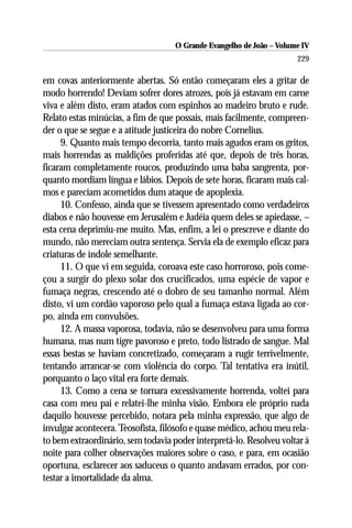 O Grande Evangelho de João – Volume IV
                                                                      229

em covas anteriormente abertas. Só então começaram eles a gritar de
modo horrendo! Deviam sofrer dores atrozes, pois já estavam em carne
viva e além disto, eram atados com espinhos ao madeiro bruto e rude.
Relato estas minúcias, a fim de que possais, mais facilmente, compreen-
der o que se segue e a atitude justiceira do nobre Cornelius.
     9. Quanto mais tempo decorria, tanto mais agudos eram os gritos,
mais horrendas as maldições proferidas até que, depois de três horas,
ficaram completamente roucos, produzindo uma baba sangrenta, por-
quanto mordiam língua e lábios. Depois de sete horas, ficaram mais cal-
mos e pareciam acometidos dum ataque de apoplexia.
     10. Confesso, ainda que se tivessem apresentado como verdadeiros
diabos e não houvesse em Jerusalém e Judéia quem deles se apiedasse, –
esta cena deprimiu-me muito. Mas, enfim, a lei o prescreve e diante do
mundo, não mereciam outra sentença. Servia ela de exemplo eficaz para
criaturas de índole semelhante.
     11. O que vi em seguida, coroava este caso horroroso, pois come-
çou a surgir do plexo solar dos crucificados, uma espécie de vapor e
fumaça negras, crescendo até o dobro de seu tamanho normal. Além
disto, vi um cordão vaporoso pelo qual a fumaça estava ligada ao cor-
po, ainda em convulsões.
     12. A massa vaporosa, todavia, não se desenvolveu para uma forma
humana, mas num tigre pavoroso e preto, todo listrado de sangue. Mal
essas bestas se haviam concretizado, começaram a rugir terrivelmente,
tentando arrancar-se com violência do corpo. Tal tentativa era inútil,
porquanto o laço vital era forte demais.
     13. Como a cena se tornara excessivamente horrenda, voltei para
casa com meu pai e relatei-lhe minha visão. Embora ele próprio nada
daquilo houvesse percebido, notara pela minha expressão, que algo de
invulgar acontecera. Teosofista, filósofo e quase médico, achou meu rela-
to bem extraordinário, sem todavia poder interpretá-lo. Resolveu voltar à
noite para colher observações maiores sobre o caso, e para, em ocasião
oportuna, esclarecer aos saduceus o quanto andavam errados, por con-
testar a imortalidade da alma.
 