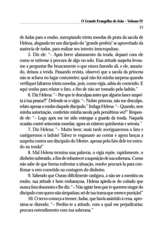 O Grande Evangelho de João – Volume IV
                                                                        23

de Judas para o roubo, surrupiando trinta moedas de prata da sacola de
Helena, alegando ter um discípulo do “grande profeta” se aproveitado da
ausência de todos, para realizar seu intento inescrupuloso.
      5. Diz ele: “– Após breve afastamento da tenda, deparei com ele
como se estivesse à procura de algo no solo. Essa atitude suspeita levou-
me a perguntar-lhe bruscamente o que estava fazendo ali, e ele, assusta-
do, deixou a tenda. Passando revista, observei que a sacola da princesa
não se achava no lugar costumeiro; qual não foi minha surpresa quando
verifiquei faltarem trinta moedas, pois, como vigia, sabia do conteúdo. E
aqui venho para relatar o fato, a fim de não ser tomado pelo ladrão.”
      6. Diz Helena: “– Por que te desculpas antes que alguém lance suspei-
ta à tua pessoa?!” Defende-se o vigia: “– Nobre princesa, não me desculpo,
relato apenas o roubo daquele discípulo.” Indaga Helena: “– Quando, sem
minha autorização, conferiste minha sacola pela penúltima vez?” Respon-
de ele: “– Logo após me ter sido entregue a guarda da tenda. Naquela
ocasião contei seiscentas moedas; agora só existem quinhentas e setenta.”
      7. Diz Helena: “– Muito bem; mais tarde averiguaremos o fato e
castigaremos o ladrão! Talvez te enganaste ao contar e agora lanças a
suspeita contra um discípulo do Mestre, apenas pelo fato dele ter entra-
do na tenda!”
      8. Mal Helena termina suas palavras, o vigia repõe, rapidamente, o
dinheiro subtraído, a fim de robustecer a suposição de sua soberana. Como
não sabe de que forma enfrentar a situação, resolve procurá-la para con-
firmar o erro cometido na contagem do dinheiro.
      9. Sabendo que Ouran dificilmente castigava, a não ser a mentira ou
roubo, sua atitude é bem embaraçosa. Helena apieda-se do coitado que
nunca fora desonesto e lhe diz: “– Não agiste bem por te quereres vingar do
discípulo com quem não simpatizas; sei de tua trama que merece punição!”
      10. O servo começa a tremer; Judas, que havia assistido à cena, apro-
xima-se dizendo: “– Perdôo-te a atitude, com a qual me prejudicarias;
procura entendimento com tua soberana.”
 
