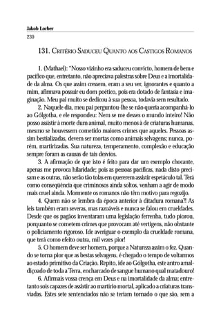Jakob Lorber
230

      131. CRITÉRIO SADUCEU QUANTO AOS CASTIGOS ROMANOS

      1. (Mathael): “Nosso vizinho era saduceu convicto, homem de bem e
pacífico que, entretanto, não apreciava palestras sobre Deus e a imortalida-
de da alma. Os que assim cressem, eram a seu ver, ignorantes e quanto a
mim, afirmava possuir eu dom poético, pois era dotado de fantasia e ima-
ginação. Meu pai muito se dedicou à sua pessoa, todavia sem resultado.
      2. Naquele dia, meu pai perguntou-lhe se não queria acompanhá-lo
ao Gólgotha, e ele respondeu: Nem se me desses o mundo inteiro! Não
posso assistir à morte dum animal, muito menos à de criaturas humanas,
mesmo se houvessem cometido maiores crimes que aqueles. Pessoas as-
sim bestializadas, devem ser mortas como animais selvagens; nunca, po-
rém, martirizadas. Sua natureza, temperamento, complexão e educação
sempre foram as causas de tais desvios.
      3. A afirmação de que isto é feito para dar um exemplo chocante,
apenas me provoca hilaridade; pois as pessoas pacíficas, nada disto preci-
sam e as outras, não serão tão tolas em quererem assistir espetáculo tal. Terá
como conseqüência que criminosos ainda soltos, venham a agir de modo
mais cruel ainda. Mormente os romanos não têm motivo para regozijo.
      4. Quem não se lembra da época anterior à ditadura romana?! As
leis também eram severas, mas razoáveis e nunca se falou em crueldades.
Desde que os pagãos inventaram uma legislação ferrenha, tudo piorou,
porquanto se cometem crimes que provocam até vertigens, não obstante
o policiamento rigoroso. Ide averiguar o exemplo da crueldade romana,
que terá como efeito outra, mil vezes pior!
      5. O homem deve ser homem, porque a Natureza assim o fez. Quan-
do se torna pior que as bestas selvagens, é chegado o tempo de voltarmos
ao estado primitivo da Criação. Repito, ide ao Gólgotha, este antro amal-
diçoado de toda a Terra, encharcado de sangue humano qual matadouro!
      6. Afirmais vossa crença em Deus e na imortalidade da alma; entre-
tanto sois capazes de assistir ao martírio mortal, aplicado a criaturas trans-
viadas. Estes sete sentenciados não se teriam tornado o que são, sem a
 