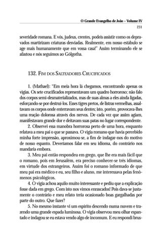 O Grande Evangelho de João – Volume IV
                                                                            231

severidade romana. E vós, judeus, crentes, podeis assistir como os depra-
vados martirizam criaturas desviadas. Realmente, em nosso estábulo se
age mais humanamente que em vossa casa!” Assim terminando ele se
afastou e nós seguimos ao Gólgotha.



     132. FIM DOS SALTEADORES CRUCIFICADOS

     1. (Mathael): “Em meia hora lá chegamos, encontrando apenas os
vigias. Os sete crucificados representavam um quadro horroroso; não falo
dos corpos semi-desmaterializados, mas de suas almas a eles ainda ligadas,
esforçando-se por destruí-los. Esses tigres pretos, de listras vermelhas, assal-
tavam os corpos onde enterravam seus dentes; isto, porém, provocava-lhes
uma reação dolorosa através dos nervos. De cada vez que assim agiam,
manifestavam grande dor e deitavam suas patas no lugar correspondente.
     2. Observei essa manobra horrorosa perto de uma hora, enquanto
relatava a meu pai o que se passava. O vigia romano que havia percebido
minha forte impressão, aproximou-se, a fim de indagar-nos do motivo
de nosso espanto. Deveríamos falar em seu idioma, do contrário nos
mandaria embora.
     3. Meu pai então respondeu em grego, que lhe era mais fácil que
o romano, pois em Jerusalém, era preciso conhecer-se três idiomas,
em virtude dos estrangeiros. Assim foi o romano informado de que
meu pai era médico e eu, seu filho e aluno, me interessava pelas fenô-
menos psicológicos.
     4. O vigia achou aquilo muito interessante e pediu que a explicação
fosse dada em grego. Com isto nos vimos enrascados! Pois dava-se justa-
mente o contrário e meu relato teria ocasionado boas gargalhadas por
parte do outro. Que fazer?
     5. No mesmo instante vi um espírito descendo numa nuvem e tra-
zendo uma grande espada luminosa. O vigia observou meu olhar espan-
tado e indagou se eu estava vendo algo de incomum. E eu respondi brus-
 