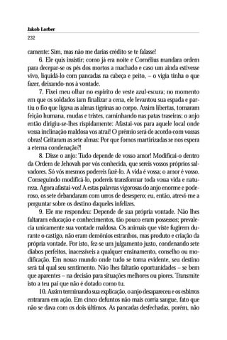 Jakob Lorber
232

camente: Sim, mas não me darias crédito se te falasse!
      6. Ele quis insistir; como já era noite e Cornélius mandara ordem
para decepar-se os pés dos mortos a machado e caso um ainda estivesse
vivo, liquidá-lo com pancadas na cabeça e peito, – o vigia tinha o que
fazer, deixando-nos à vontade.
      7. Fixei meu olhar no espírito de veste azul-escura; no momento
em que os soldados iam finalizar a cena, ele levantou sua espada e par-
tiu o fio que ligava as almas tigrinas ao corpo. Assim libertas, tomaram
feição humana, mudas e tristes, caminhando nas patas traseiras; o anjo
então dirigiu-se-lhes rispidamente: Afastai-vos para aquele local onde
vossa inclinação maldosa vos atrai! O prêmio será de acordo com vossas
obras! Gritaram as sete almas: Por que fomos martirizadas se nos espera
a eterna condenação?!
      8. Disse o anjo: Tudo depende de vosso amor! Modificai-o dentro
da Ordem de Jehovah por vós conhecida, que sereis vossos próprios sal-
vadores. Só vós mesmos podereis fazê-lo. A vida é vossa; o amor é vosso.
Conseguindo modificá-lo, podereis transformar toda vossa vida e natu-
reza. Agora afastai-vos! A estas palavras vigorosas do anjo enorme e pode-
roso, os sete debandaram com urros de desespero; eu, então, atrevi-me a
perguntar sobre os destino daqueles infelizes.
      9. Ele me respondeu: Depende de sua própria vontade. Não lhes
faltaram educação e conhecimentos, tão pouco eram possessos; prevale-
cia unicamente sua vontade maldosa. Os animais que viste fugirem du-
rante o castigo, não eram demônios estranhos, mas produto e criação da
própria vontade. Por isto, fez-se um julgamento justo, condenando sete
diabos perfeitos, inacessíveis a qualquer ensinamento, conselho ou mo-
dificação. Em nosso mundo onde tudo se torna evidente, seu destino
será tal qual seu sentimento. Não lhes faltarão oportunidades – se bem
que aparentes – na decisão para situações melhores ou piores. Transmite
isto a teu pai que não é dotado como tu.
      10. Assim terminando sua explicação, o anjo desapareceu e os esbirros
entraram em ação. Em cinco defuntos não mais corria sangue, fato que
não se dava com os dois últimos. As pancadas desfechadas, porém, não
 