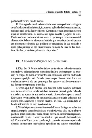 O Grande Evangelho de João – Volume IV
                                                                      233

podiam alterar seu estado mortal.
     11. Em seguida, os soldados se afastaram e os corpo foram entregues
ao esfolador para final destruição, que era aplicada de diversas maneiras,
somente não podia haver enterro. Geralmente eram incinerados com
madeira amaldiçoada, ou cozidos em água maldita e jogados às feras.
Deste modo se matavam hienas, ursos e raposas que morriam com tal
alimentação. Relatei com isto outra história, que me deixou dúvida quanto
aos morcegos e dragões que podiam ser emanações de sua vontade e
razão pela qual aqueles não tinham forma humana. Se fosse de Tua Von-
tade, Senhor, poderias explicar-nos tais pontos.”



    133. A FORMAÇÃO PSÍQUICA DOS SALTEADORES

     1. Digo Eu: “A formação bestial dos sentenciados se baseia em certa
ordem livre, pela qual partes específicas da alma se congregam ou reve-
zam no corpo, de modo semelhante a um montão de vermes, onde cada
um procura posição mais cômoda, passando por cima de outro. Uma vez
que hajam encontrado um ponto que lhes agrade – seja bom ou mau –
sua forma corresponderá à escolha.
     2. Vedes aqui duas plantas, uma benéfica outra maléfica. Observai
suas formas através da luz clara da bola luminosa: quão delgada, delicada
e modesta se apresenta a primeira, e quão dilacerada e áspera a outra!
Entretanto vivem ambas da mesma substância primária, acham-se no
mesmo solo, absorvem o mesmo orvalho, ar e luz. Sua diversidade se
baseia unicamente na inversão da ordem.
     3. Vistes há pouco como se formou de línguas de fogo, semelhantes
entre si, que pelo tamanho diminuto eram invisíveis a olho nu, um burro
pacífico; acaso credes que, numa ordem diversa de substâncias orgânicas,
não teria sido possível o aparecimento dum tigre, camelo, boi ou elefan-
te?! Como não? Uma outra condensação conteria natureza e qualidade
diversas, inteiramente heterogêneas à pacífica e isto porque, em cada for-
 