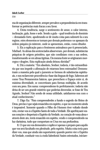 Jakob Lorber
234

ma de organização diferente, sempre prevalece a preponderância em trans-
formar as potências mais fracas a seu favor.
      4. Desta tendência, surge o sentimento de amor, o calor interno,
inclinação, gula, fome e sede. Sendo a gula – qual tendência de domínio
– demasiado forte, apoderando-se de muita coisa para submetê-la a seu
regime, estes elementos se tornam por demais poderosos e se apossam da
ordem psíquica já existente, onde se apresentam, então, como ditador.
      5. Eis a explicação para o fenômeno animalesco por ti presenciado,
Mathael. As almas dos sentenciados absorveram, por demais, substâncias
psíquicas de origem primitiva, que não condiziam com a sua ordem,
transformando-se em almas tigrinas. Da mesma fonte se originaram mor-
cegos e dragões. Esta explicação ainda deixou dúvidas?”
      6. Diz a maioria: “Em absoluto, Senhor; todavia, é tão extraordiná-
ria que nos impede a afirmação de estarmos bem entrosados! Demons-
traste a maneira pela qual o jumento se formou de substâncias espiritu-
ais, e nos esclareceste procedência e base das línguas de fogo. Sabemos até
como Teus Pensamentos básicos, que preenchem o Espaço entre si, de
máxima diversidade, se concretizam para formas múltiplas, de acordo
com seu peso. Em suma: compreendemo-lo perfeitamente; todavia não
deixa de ser um grande mistério que poderias desvendar, se fosse de Teu
Agrado, Senhor! Não sendo de nossa utilidade, satisfazemo-nos com o
atual conhecimento.”
      7. Digo Eu: “Para compreenderdes a fundo o segredo do Reino de
Deus, preciso é que sejais renascidos em espírito, o que no momento ainda
é impossível. Somente quando o Filho do Homem tiver voltado donde
veio, enviar-vos-á o Espírito Santo de toda a Verdade. Ele aperfeiçoará vos-
sos corações e despertará o Espírito da Verdade, no coração de vossa alma e
através deste ato, tereis renascido em espírito, vendo e compreendendo na
luz claríssima, tudo que comportam os Céus em sua profundeza.
      8. O que ora vos demonstro e explico é apenas o preparo para aquilo
que vos será facultado em plenitude, pelo espírito. Muita coisa teria para
dizer-vos, mas que ainda não suportaríeis; quando porém vier o Espírito
da Verdade, conduzir-vos-á a toda Sabedoria! Assim orientados, iniciare-
 
