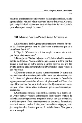 O Grande Evangelho de João – Volume IV
                                                                      235

mos mais um ensinamento importante e mais amplo neste local, dando
oportunidade a Mathael relatar-nos outra história de sua vida. Começa,
pois, amigo Mathael, a contar-nos o caso de Bethânia! Restam-nos ainda
quatro horas para o surgir da aurora.”



    134. MATHAEL VISITA O PAI DE LÁZARO, MORIBUNDO

     1. Diz Mathael: “Senhor, posso também relatar o estranho fenôme-
no da Natureza que eu e meu pai observamos à meia-noite quando a
caminho de Bethânia?”
     2. Digo Eu: “Certamente, pois tem relação com o acontecimento
que tiveste há dezessete anos.”
     3. Prossegue ele: “Senhor, vejo que nada Te é desconhecido na esfera
infinita do Cosmos. Não necessitaria, pois, contar a história por Tua
Causa; fá-lo-ei para os outros amigos e irmãos, sabendo que me dão
crédito. Embora tenha caráter místico e extraordinário, é tudo verdade o
que vou contar.
     4. Estávamos em fins de outono numa noite serena. Os cumes das
montanhas se achavam cobertos de neblina e um vento impetuoso, vin-
do do Norte, rodopiava as folhas secas pelo ar; somente no Oeste havia
alguns pontos onde as estrelas, trêmulas, dirigiam seu olhar à Terra, cho-
rosas. Observamos o Céu até perto de meia-noite. Quando aprontávamo-
nos para entrar e dormir, vimos um homem que se aproximava em pas-
sos rápidos.
     5. Conhecendo meu pai como médico, o outro a ele se dirigiu, afli-
to: Doutor e amigo, venho de Bethânia e me chamo Lázaro; sou filho do
velho Lázaro que hoje adoeceu inesperadamente, e pelo que tudo indica,
a moléstia é grave. Nosso rabino que entende um pouco de medicina,
nada mais soube aconselhar. Por isto, mandou-me falar contigo porquanto
já conseguiste salvar doentes, quando não mais havia cura. Vem, pois, e
socorre meu pai!
 