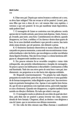 Jakob Lorber
236

     6. Disse meu pai: Depois que outros levaram o enfermo até a cova,
eu devo fazer milagres? Não me recuso se tal for possível. Levarei, pois,
meu filho que tem o dom de ver e até mesmo falar com espíritos, e
veremos o que será possível. Se teu pai manifestar sinais hipocráticos,
nada poderei fazer!
     7. O mensageiro de Lázaro se contentou com tais palavras e sentia
apenas não ter trazido animais, para irmos mais depressa. Assim, fomos a
pé, levando, para tanto, uma hora. Caminhávamos em silêncio, quando
desapareceu, no Oeste, a neblina; o Céu clareou e dentro dum quarto de
hora, fez-se uma claridade semelhante à que precede a aurora. Isso tanto
atraiu nossa atenção, que até paramos, não obstante a pressa.
     8. O fenômeno luminoso desenvolveu-se numa coluna de luz, al-
cançando em poucos momentos, a zona onde nos encontrávamos e trans-
mitiu irradiação e calor tão fortes, que nos obrigava a ocultar-nos debaixo
duma figueira frondosa. Mas não levou tempo e a coluna luminosa adel-
gaçou-se, desaparecendo também seu calor.
     9. Em poucos minutos fez-se escuridão completa e nossa visão
enfraquecida, não permitia vislumbrássemos o lampião do mensageiro.
Só pouco a pouco nos habituamos à obscuridade e continuamos a trilha
mal iluminada. Tudo isto nos reteve perto de meia hora e meu pai, ime-
diatamente, me perguntou se eu não havia visto algumas entidades.
     10. Respondi conscienciosamente: “Na própria luz nada deparei,
porquanto era muito forte; perto de nós, acima da terra vi uma quantida-
de de formas transparentes, todas dirigindo-se para Leste. Sua movimen-
tação era portanto homogênea à luz. Apenas vi um espírito bem forma-
do, que de nós se aproximou com expressão serena, parecendo regozijar-
se com o fenômeno. Quando este desapareceu, o espírito também havia
sumido em direção à Bethânia. Eis tudo que relatei a meu pai.
     11. O mensageiro muito se admirou de um relato do qual não duvi-
dava, pois dizia não ser possível a pessoa inventar tais coisas, mesmo
dotada de forte fantasia. Chegamos, afinal, ao destino e nos dirigimos a
casa de Lázaro, que se encontrava nos últimos momentos.
     12. Em volta do leito estavam suas filhas chorosas e considerável
 