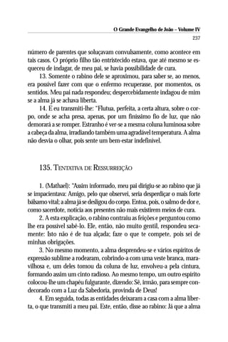 O Grande Evangelho de João – Volume IV
                                                                         237

número de parentes que soluçavam convulsamente, como acontece em
tais casos. O próprio filho tão entristecido estava, que até mesmo se es-
queceu de indagar, de meu pai, se havia possibilidade de cura.
      13. Somente o rabino dele se aproximou, para saber se, ao menos,
era possível fazer com que o enfermo recuperasse, por momentos, os
sentidos. Meu pai nada respondeu; despercebidamente indagou de mim
se a alma já se achava liberta.
      14. E eu transmiti-lhe: “Flutua, perfeita, a certa altura, sobre o cor-
po, onde se acha presa, apenas, por um finíssimo fio de luz, que não
demorará a se romper. Estranho é ver-se a mesma coluna luminosa sobre
a cabeça da alma, irradiando também uma agradável temperatura. A alma
não desvia o olhar, pois sente um bem-estar indefinível.



     135. TENTATIVA DE RESSURREIÇÃO

      1. (Mathael): “Assim informado, meu pai dirigiu-se ao rabino que já
se impacientava: Amigo, pelo que observei, seria desperdiçar o mais forte
bálsamo vital; a alma já se desligou do corpo. Entoa, pois, o salmo de dor e,
como sacerdote, noticia aos presentes não mais existirem meios de cura.
      2. A esta explicação, o rabino contraiu as feições e perguntou como
lhe era possível sabê-lo. Ele, então, não muito gentil, respondeu seca-
mente: Isto não é de tua alçada; faze o que te compete, pois sei de
minhas obrigações.
      3. No mesmo momento, a alma desprendeu-se e vários espíritos de
expressão sublime a rodearam, cobrindo-a com uma veste branca, mara-
vilhosa e, um deles tomou da coluna de luz, envolveu-a pela cintura,
formando assim um cinto radioso. Ao mesmo tempo, um outro espírito
colocou-lhe um chapéu fulgurante, dizendo: Sê, irmão, para sempre con-
decorado com a Luz da Sabedoria, provinda de Deus!
      4. Em seguida, todas as entidades deixaram a casa com a alma liber-
ta, o que transmiti a meu pai. Este, então, disse ao rabino: Já que a alma
 