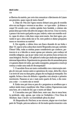 Jakob Lorber
238

se libertou da matéria, por certo irás comunicar o falecimento de Lázaro
aos presentes, quase cegos de tanto chorar?!
      5. Disse ele: Pois sim! Agora mesmo deitarei uma gota de remédio
ativo em sua língua e veremos se sua alma – se é que existe – já deixou o
corpo! De acordo com a minha opinião bem fundada, a criatura não
possui alma que tenha vida além do sangue e dos nervos. Uma vez morta,
a pessoa é tão inerte qual pedra ou pau; todavia, existe um remédio ocul-
to, capaz de ativar a vida dum corpo semi-morto. Isto farei agora, pro-
vando-te que a alma ainda não se foi, nem poderá se afastar porquanto
nunca se encontrou na matéria!
      6. Em seguida, o rabino tirou um frasco dourado de seu bolso e
disse: Vê, aqui se acha a alma dum morto! Respondeu meu pai, sorrindo:
Ótimo! Olha, todas as minhas posses consideráveis que conheces, per-
tencem-te se o falecido se mexer apenas por minutos, pois conheço tal
remédio milagroso, que já por várias vezes me prestou bons serviços em
casos letárgicos. Por isto, é ele aplicável a todos que ainda não apresentam
sintomas hipocráticos. Experimenta teu genuíno óleo de samambaia persa
e te garanto diante de todos, que nada conseguirás, porquanto o morto já
começa a exalar uma onda de decomposição!
      7. O sacerdote ficou um tanto confundido com a intervenção enér-
gica de meu pai; mesmo assim se aproximou do corpo, abriu-lhe a boca
e ao invés de uma ou duas gotas, pingou dez na língua já ressequida. Em
seguida, fechou a boca do defunto e aguardou com atenção o primeiro
movimento. Passaram-se um e mais outro quarto de hora, o dia come-
çou a raiar – e o morto não se mexia!
      8. Então meu pai virou-se para ele e perguntou se acreditava que o
cadáver ainda viesse a manifestar vida. Disse o rabino: Esperaremos mais
uma hora, até a vinda do Sol, que o morto até falará!
      9. Concordou meu pai: Muito bem, neste caso, dou-te meus bens;
tu perdendo, exijo, apenas, que creias no Verdadeiro e Vivo Deus de
Abraham, Isaac e Jacob e na imortalidade plena da alma!
      10. Respondeu ele: Pois bem; se me venceres, alegrar-me-ei em fazer
parte do Templo, pois sou saduceu e de há muito queria renunciar a esta
 