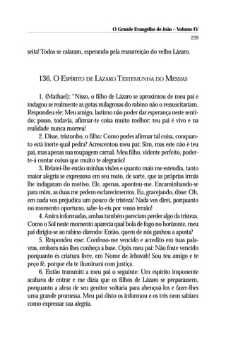 O Grande Evangelho de João – Volume IV
                                                                        239

seita! Todos se calaram, esperando pela ressurreição do velho Lázaro.



    136. O ESPÍRITO DE LÁZARO TESTEMUNHA DO MESSIAS

     1. (Mathael): “Nisso, o filho de Lázaro se aproximou de meu pai e
indagou se realmente as gotas milagrosas do rabino não o ressuscitariam.
Respondeu ele: Meu amigo, lastimo não poder dar esperança neste senti-
do; posso, todavia, afirmar-te coisa muito melhor: teu pai é vivo e na
realidade nunca morreu!
     2. Disse, tristonho, o filho: Como podes afirmar tal coisa, conquan-
to está inerte qual pedra? Acrescentou meu pai: Sim, mas este não é teu
pai, mas apenas sua roupagem carnal. Meu filho, vidente perfeito, poder-
te-á contar coisas que muito te alegrarão!
     3. Relatei-lhe então minhas visões e quanto mais me estendia, tanto
maior alegria se expressava em seu rosto, de sorte, que as próprias irmãs
lhe indagaram do motivo. Ele, apenas, apontou-me. Encaminhando-se
para mim, as duas me pedem esclarecimentos. Eu, gracejando, disse: Oh,
em nada vos prejudica um pouco de tristeza! Nada vos direi, porquanto
no momento oportuno, sabe-lo-eis por vosso irmão!
     4. Assim informadas, ambas também pareciam perder algo da tristeza.
Como o Sol neste momento aparecia qual bola de fogo no horizonte, meu
pai dirigiu-se ao rabino dizendo: Então, quem de nós ganhou a aposta?
     5. Respondeu esse: Confesso-me vencido e acredito em tuas pala-
vras, embora não lhes conheça a base. Opôs meu pai: Não foste vencido
porquanto és criatura livre, em Nome de Jehovah! Sou teu amigo e te
peço fé, porque ela te iluminará com justiça.
     6. Então transmiti a meu pai o seguinte: Um espírito imponente
acabava de entrar e me dizia que os filhos de Lázaro se preparassem,
porquanto a alma de seu genitor voltaria para abençoá-los e fazer-lhes
uma grande promessa. Meu pai disto os informou e os três nem sabiam
como expressar sua alegria.
 