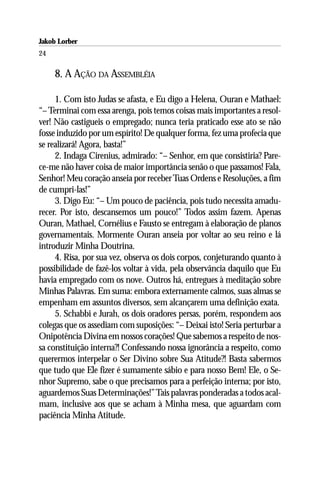 Jakob Lorber
24

     8. A AÇÃO DA ASSEMBLÉIA

     1. Com isto Judas se afasta, e Eu digo a Helena, Ouran e Mathael:
“– Terminai com essa arenga, pois temos coisas mais importantes a resol-
ver! Não castigueis o empregado; nunca teria praticado esse ato se não
fosse induzido por um espírito! De qualquer forma, fez uma profecia que
se realizará! Agora, basta!”
     2. Indaga Cirenius, admirado: “– Senhor, em que consistiria? Pare-
ce-me não haver coisa de maior importância senão o que passamos! Fala,
Senhor! Meu coração anseia por receber Tuas Ordens e Resoluções, a fim
de cumpri-las!”
     3. Digo Eu: “– Um pouco de paciência, pois tudo necessita amadu-
recer. Por isto, descansemos um pouco!” Todos assim fazem. Apenas
Ouran, Mathael, Cornélius e Fausto se entregam à elaboração de planos
governamentais. Mormente Ouran anseia por voltar ao seu reino e lá
introduzir Minha Doutrina.
     4. Risa, por sua vez, observa os dois corpos, conjeturando quanto à
possibilidade de fazê-los voltar à vida, pela observância daquilo que Eu
havia empregado com os nove. Outros há, entregues à meditação sobre
Minhas Palavras. Em suma: embora externamente calmos, suas almas se
empenham em assuntos diversos, sem alcançarem uma definição exata.
     5. Schabbi e Jurah, os dois oradores persas, porém, respondem aos
colegas que os assediam com suposições: “– Deixai isto! Seria perturbar a
Onipotência Divina em nossos corações! Que sabemos a respeito de nos-
sa constituição interna?! Confessando nossa ignorância a respeito, como
querermos interpelar o Ser Divino sobre Sua Atitude?! Basta sabermos
que tudo que Ele fizer é sumamente sábio e para nosso Bem! Ele, o Se-
nhor Supremo, sabe o que precisamos para a perfeição interna; por isto,
aguardemos Suas Determinações!” Tais palavras ponderadas a todos acal-
mam, inclusive aos que se acham à Minha mesa, que aguardam com
paciência Minha Atitude.
 