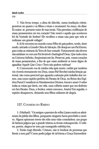 Jakob Lorber
240

      7. Não levou tempo, a alma do falecido, numa irradiação celeste,
penetrou no quarto e os filhos a viram e escutaram! Ao moço, ela disse:
És maior; sê, portanto tutor de tuas irmãs. Não permitas a infiltração de
maus pensamentos em teu coração! Não morri e aquilo que aconteceu
foi da Vontade do Senhor! Ele escolheu a nossa casa para que nela se
realizasse um grande milagre!
      8. Já Se encontra no mundo como Filho de pais pobres, tendo, deste
modo, iniciado a Grande Obra de Salvação. Ele deseja ser um Pai Eterno,
para todas as criaturas da Terra de boa vontade. Futuramente não devem
elas satisfazer-se com um Pai Invisível e Inatingível! Deus, Que tudo criou
no Universo Infinito, freqüentará este lar. Preservai, pois, vossos corações
de maus pensamentos, a fim de que vosso ambiente se torne digno de
agasalhar Aquele Que Céus e Terra não podem enfeixar!
      9. Convenceste-vos de minha vida após morte; cuidai que também
vós vivereis eternamente em Deus, nosso Pai! Recebei minha bênção pa-
ternal, não como perecível que aguarda a salvação pelo trabalho dos ver-
mes, mas como espírito perfeito do Paraíso de Deus, no Reino dos Espí-
ritos Puros! Considerai os Mandamentos Divinos, louvai e amai-O sobre
todas as coisas que fareis, em vida, uma colheita maior que ora desfruto
em Seu Paraíso. Deus, o Senhor, estará convosco, Amém! Em seguida, o
espírito desapareceu, deixando seus filhos radiantes de alegria.



      137. COVARDIA DO RABINO

      1. (Mathael): “Os amigos e parentes do velho Lázaro muito se admi-
raram do júbilo dos filhos, porquanto ninguém havia percebido o moti-
vo. Alguns opinavam terem eles tido uma visão consoladora; um grupo
de fariseus julgava que a grande tristeza os tivesse enlouquecido. O rabi-
no, porém, alegava ter meu pai conseguido enfeitiçá-los.
      2. Então reagi dizendo: Criatura, não te lembras da promessa que
fizeste a meu pai?! Como podes julgar de tal forma a Graça Extraordiná-
 