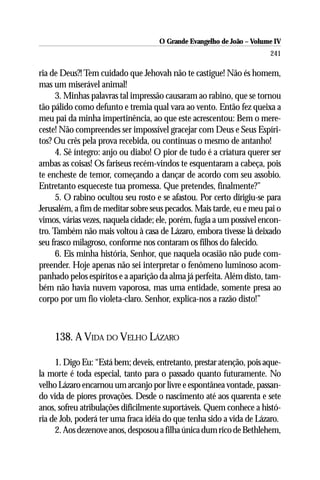 O Grande Evangelho de João – Volume IV
                                                                       241

ria de Deus?! Tem cuidado que Jehovah não te castigue! Não és homem,
mas um miserável animal!
      3. Minhas palavras tal impressão causaram ao rabino, que se tornou
tão pálido como defunto e tremia qual vara ao vento. Então fez queixa a
meu pai da minha impertinência, ao que este acrescentou: Bem o mere-
ceste! Não compreendes ser impossível gracejar com Deus e Seus Espíri-
tos? Ou crês pela prova recebida, ou continuas o mesmo de antanho!
      4. Sê íntegro: anjo ou diabo! O pior de tudo é a criatura querer ser
ambas as coisas! Os fariseus recém-vindos te esquentaram a cabeça, pois
te encheste de temor, começando a dançar de acordo com seu assobio.
Entretanto esqueceste tua promessa. Que pretendes, finalmente?”
      5. O rabino ocultou seu rosto e se afastou. Por certo dirigiu-se para
Jerusalém, a fim de meditar sobre seus pecados. Mais tarde, eu e meu pai o
vimos, várias vezes, naquela cidade; ele, porém, fugia a um possível encon-
tro. Também não mais voltou à casa de Lázaro, embora tivesse lá deixado
seu frasco milagroso, conforme nos contaram os filhos do falecido.
      6. Eis minha história, Senhor, que naquela ocasião não pude com-
preender. Hoje apenas não sei interpretar o fenômeno luminoso acom-
panhado pelos espíritos e a aparição da alma já perfeita. Além disto, tam-
bém não havia nuvem vaporosa, mas uma entidade, somente presa ao
corpo por um fio violeta-claro. Senhor, explica-nos a razão disto!”



    138. A VIDA DO VELHO LÁZARO

     1. Digo Eu: “Está bem; deveis, entretanto, prestar atenção, pois aque-
la morte é toda especial, tanto para o passado quanto futuramente. No
velho Lázaro encarnou um arcanjo por livre e espontânea vontade, passan-
do vida de piores provações. Desde o nascimento até aos quarenta e sete
anos, sofreu atribulações dificilmente suportáveis. Quem conhece a histó-
ria de Job, poderá ter uma fraca idéia do que tenha sido a vida de Lázaro.
     2. Aos dezenove anos, desposou a filha única dum rico de Bethlehem,
 