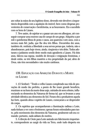 O Grande Evangelho de João – Volume IV
                                                                       243

am voltar às mãos do seu legítimo dono, devendo este devolver a impor-
tância despendida com a aquisição do imóvel, bem como despesas pro-
venientes de conservação e benfeitorias, se as houvessem. Eis o sucedido
com os bens de Lázaro.
     7. Teve assim, de sujeitar-se a passar um ano em albergues, até con-
seguir comprar uma enorme casa de campo de um grego. Adquiriu-a por
mil e quinhentas libras de prata e casou, aos quarenta e sete anos, com a
escrava mais fiel, judia, que lhe deu três filhos. Decorridos dez anos,
também ele, restituiu a liberdade a seus servos persas que, todavia, não o
abandonaram, pois hoje vivem, ainda, cinqüenta e três deles. Todos ado-
taram o judaísmo sendo deste modo mais agradáveis a Lázaro. Há dois
anos, faleceu sua esposa, modelo de devoção e resignação femininas, e
desde então, os três filhos mantêm a rica propriedade do pai; além de
Deus, não têm necessidades e são muito caridosos.



    139. EXPLICAÇÃO DAS APARIÇÕES DURANTE A MORTE
    DE LÁZARO


     1. (O Senhor): “Tendo o velho Lázaro completado sua vida de pro-
vações de modo tão perfeito, a ponto de lhe trazer grande benefício,
reuniram-se na hora da morte desse anjo, miríades de seres celestes, influ-
enciando os elementos da Natureza de forma tal, que os levaram a uma
atividade idêntica aos elementos do Sol. Foram eles a produzirem aquela
luz forte, quando alma e espírito de Lázaro, começaram a se desprender
do corpo.
     2. Os espíritos que acompanhavam a iluminação radiosa a Leste,
nada tinham a ver com o fenômeno; apenas foram estimulados para tan-
to, pelo movimento dos elementos da Natureza, geralmente sob seu co-
mando; portanto, nada sabiam do motivo.
     3. A direção de Oeste para Leste assinala um falecimento importan-
te, correspondente ao surgir da vida na Terra, onde tudo desperta em
 
