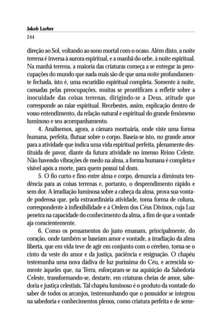 Jakob Lorber
244

direção ao Sol, voltando ao sono mortal com o ocaso. Além disto, a noite
terrena é inversa à aurora espiritual, e a manhã do orbe, à noite espiritual.
Na manhã terrena, a maioria das criaturas começa a se entregar às preo-
cupações do mundo que nada mais são de que uma noite profundamen-
te fechada, isto é, uma escuridão espiritual completa. Somente à noite,
cansadas pelas preocupações, muitas se prontificam a refletir sobre a
inocuidade das coisas terrenas, dirigindo-se a Deus, atitude que
corresponde ao raiar espiritual. Recebestes, assim, explicação dentro de
vosso entendimento, da relação natural e espiritual do grande fenômeno
luminoso e seu acompanhamento.
     4. Analisemos, agora, a câmara mortuária, onde viste uma forma
humana, perfeita, flutuar sobre o corpo. Baseia-se isto, no grande amor
para a atividade que indica uma vida espiritual perfeita, plenamente des-
tituída de pavor, diante da futura atividade no imenso Reino Celeste.
Não havendo vibrações de medo na alma, a forma humana é completa e
visível após a morte, para quem possui tal dom.
     5. O fio curto e fino entre alma e corpo, denuncia a diminuta ten-
dência para as coisas terrenas e, portanto, o desprendimento rápido e
sem dor. A irradiação luminosa sobre a cabeça da alma, prova sua vonta-
de poderosa que, pela extraordinária atividade, toma forma de coluna,
correspondente à inflexibilidade e à Ordem dos Céus Divinos, cuja Luz
penetra na capacidade do conhecimento da alma, a fim de que a vontade
aja conscientemente.
     6. Como os pensamentos do justo emanam, principalmente, do
coração, onde também se baseiam amor e vontade, a irradiação da alma
liberta, que em vida teve de agir em conjunto com o cérebro, torna-se o
cinto da veste do amor e da justiça, paciência e resignação. O chapéu
testemunha uma nova dádiva de luz puríssima do Céu, e acrescida so-
mente àqueles que, na Terra, esforçaram-se na aquisição da Sabedoria
Celeste, transformando-se, destarte, em criaturas cheias de amor, sabe-
doria e justiça celestiais. Tal chapéu luminoso é o produto da vontade do
saber de todos os arcanjos, testemunhando que o possuidor se integrou
na sabedoria e conhecimentos plenos, como criatura perfeita e de seme-
 
