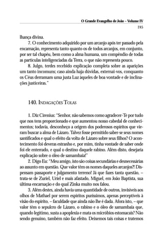 O Grande Evangelho de João – Volume IV
                                                                      245

lhança divina.
     7. O conhecimento adquirido por um arcanjo após ter passado pela
encarnação, representa tanto quanto os de todos arcanjos, em conjunto,
por ser tal chapéu, bem como a alma humana, um compêndio de todas
as partículas inteligenciadas da Terra, o que não representa pouco.
     8. Julgo, terdes recebido explicação completa sobre as aparições
um tanto incomuns; caso ainda haja dúvidas, externai-vos, conquanto
os Céus derramam uma justa Luz àqueles de boa vontade e de inclina-
ções justiceiras.”



    140. INDAGAÇÕES TOLAS

      1. Diz Cirenius: “Senhor, não sabemos como agradecer-Te por tudo
que nos tens proporcionado e que aumentou nosso cabedal de conheci-
mentos; todavia, desconheço a origem dos poderosos espíritos que vie-
ram buscar a alma de Lázaro. Talvez fosse permitido saber-se seus nomes
santificados e qual o efeito da volta de Lázaro sobre seus filhos? O acon-
tecimento foi deveras estranho e, por mim, tinha vontade de saber onde
foi ele enterrado, e qual o destino daquele rabino. Além disto, desejaria
explicação sobre o óleo de samambaia!”
      2. Digo Eu: “Meu amigo, isto são coisas secundárias e desnecessárias
ao assunto em questão. Que valor têm os nomes daqueles arcanjos?! Dis-
pensam passaporte e julgamento terreno! Já que fazes tanta questão, –
trata-se de Zuriel, Uriel e mais afastado, Miguel, em João Baptista, sua
última encarnação e do qual Zinka muito nos falou.
      3. Além destes, ainda havia uma quantidade de outros, invisíveis aos
olhos de Mathael por serem espíritos puríssimos, apenas perceptíveis à
visão do espírito, – faculdade que ainda não lhe é dada. Afora isto, – que
valor têm o sepulcro de Lázaro, o rabino e o óleo de samambaia que,
quando legítimo, susta a apoplexia e mata os micróbios estomacais? Não
sendo genuíno, também não faz efeito. Deixemos tais coisas e tratemos
 