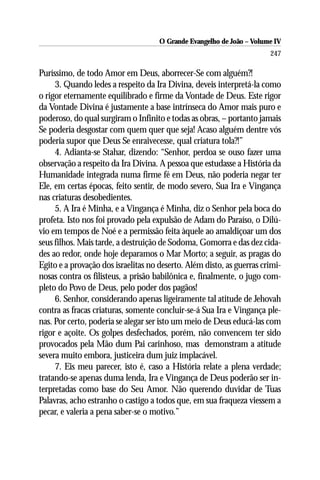 O Grande Evangelho de João – Volume IV
                                                                       247

Puríssimo, de todo Amor em Deus, aborrecer-Se com alguém?!
     3. Quando ledes a respeito da Ira Divina, deveis interpretá-la como
o rigor eternamente equilibrado e firme da Vontade de Deus. Este rigor
da Vontade Divina é justamente a base intrínseca do Amor mais puro e
poderoso, do qual surgiram o Infinito e todas as obras, – portanto jamais
Se poderia desgostar com quem quer que seja! Acaso alguém dentre vós
poderia supor que Deus Se enraivecesse, qual criatura tola?!”
     4. Adianta-se Stahar, dizendo: “Senhor, perdoa se ouso fazer uma
observação a respeito da Ira Divina. A pessoa que estudasse a História da
Humanidade integrada numa firme fé em Deus, não poderia negar ter
Ele, em certas épocas, feito sentir, de modo severo, Sua Ira e Vingança
nas criaturas desobedientes.
     5. A Ira é Minha, e a Vingança é Minha, diz o Senhor pela boca do
profeta. Isto nos foi provado pela expulsão de Adam do Paraíso, o Dilú-
vio em tempos de Noé e a permissão feita àquele ao amaldiçoar um dos
seus filhos. Mais tarde, a destruição de Sodoma, Gomorra e das dez cida-
des ao redor, onde hoje deparamos o Mar Morto; a seguir, as pragas do
Egito e a provação dos israelitas no deserto. Além disto, as guerras crimi-
nosas contra os filisteus, a prisão babilônica e, finalmente, o jugo com-
pleto do Povo de Deus, pelo poder dos pagãos!
     6. Senhor, considerando apenas ligeiramente tal atitude de Jehovah
contra as fracas criaturas, somente concluir-se-á Sua Ira e Vingança ple-
nas. Por certo, poderia se alegar ser isto um meio de Deus educá-las com
rigor e açoite. Os golpes desfechados, porém, não convencem ter sido
provocados pela Mão dum Pai carinhoso, mas demonstram a atitude
severa muito embora, justiceira dum juiz implacável.
     7. Eis meu parecer, isto é, caso a História relate a plena verdade;
tratando-se apenas duma lenda, Ira e Vingança de Deus poderão ser in-
terpretadas como base do Seu Amor. Não querendo duvidar de Tuas
Palavras, acho estranho o castigo a todos que, em sua fraqueza viessem a
pecar, e valeria a pena saber-se o motivo.”
 