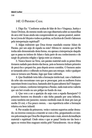 Jakob Lorber
248

      142. O PRIMEIRO CASAL

      1. Digo Eu: “Conforme acabas de falar de Ira e Vingança, Justiça e
Amor Divinos, do mesmo modo um cego dissertaria sobre as maravilhas
do arco-íris! Acaso ainda não compreendeste ser, apenas possível, assimi-
lar os Livros de Moysés e todos os profetas, os Escritos de David e Salomon
pela interpretação espiritual?!
      2. Julgas realmente que Deus tivesse mandado enxotar Adam do
Paraíso, por um anjo de espada na mão? Afirmo-te: mesmo que tal lhe
tenha sido demonstrado desta forma, era apenas a interpretação daquilo
que se passa no íntimo de Adam e fazia parte de seu conhecimento e do
surgir da primeira religião e Igreja entre as criaturas.
      3. Nunca houve na Terra, um paraíso material onde os peixes fritos
tivessem nadado para dentro das bocas, pois os homens tinham primeiro
de pescá-los e prepará-los, para depois serem comidos. O homem assim
se tornando ativo e colhendo os frutos para um estoque, toda e qualquer
zona se tornava um Paraíso, logo que fosse cultivada.
      4. Que finalidade teria tido a formação intelectual, caso o habitante
do orbe não encontrasse com que se preocupar, pois os melhores frutos
nasceriam frente à sua boca, bastando abri-la para saboreá-los?! Asseguro-
te que a criatura, conforme interpretas o Paraíso, nada mais seria e saberia
que um boi cevado ou um pólipo no fundo do mar.
      5. Que vem a ser a aparição do anjo com a espada flamejante? O
primeiro homem era desnudo e não tinha passado por uma infância,
como também este jumento; mesmo medindo mais de doze pés (um pé
media 33 cm), e Eva pouco menos, – sua experiência sobre a formação
telúrica era bem infantil.
      6. Por ocasião da primavera, verão e outono suportou andar desnu-
do; no inverno começou a ressentir-se com o frio, perguntando a si mes-
mo pela sensação que Deus lhe despertara mais e mais, através da insuflação
material e espiritual: Onde estou e que se passa? Sentia-me tão bem e
agora os ventos frios magoam minha pele! Naturalmente, viu-se obriga-
 