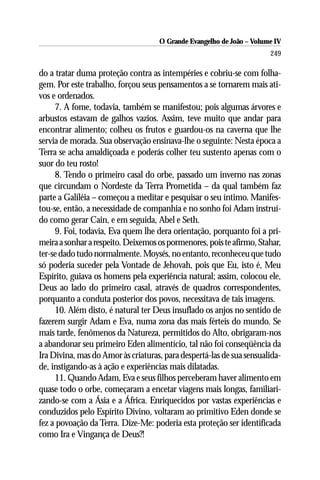 O Grande Evangelho de João – Volume IV
                                                                      249

do a tratar duma proteção contra as intempéries e cobriu-se com folha-
gem. Por este trabalho, forçou seus pensamentos a se tornarem mais ati-
vos e ordenados.
     7. A fome, todavia, também se manifestou; pois algumas árvores e
arbustos estavam de galhos vazios. Assim, teve muito que andar para
encontrar alimento; colheu os frutos e guardou-os na caverna que lhe
servia de morada. Sua observação ensinava-lhe o seguinte: Nesta época a
Terra se acha amaldiçoada e poderás colher teu sustento apenas com o
suor do teu rosto!
     8. Tendo o primeiro casal do orbe, passado um inverno nas zonas
que circundam o Nordeste da Terra Prometida – da qual também faz
parte a Galiléia – começou a meditar e pesquisar o seu íntimo. Manifes-
tou-se, então, a necessidade de companhia e no sonho foi Adam instruí-
do como gerar Cain, e em seguida, Abel e Seth.
     9. Foi, todavia, Eva quem lhe dera orientação, porquanto foi a pri-
meira a sonhar a respeito. Deixemos os pormenores, pois te afirmo, Stahar,
ter-se dado tudo normalmente. Moysés, no entanto, reconheceu que tudo
só poderia suceder pela Vontade de Jehovah, pois que Eu, isto é, Meu
Espírito, guiava os homens pela experiência natural; assim, colocou ele,
Deus ao lado do primeiro casal, através de quadros correspondentes,
porquanto a conduta posterior dos povos, necessitava de tais imagens.
     10. Além disto, é natural ter Deus insuflado os anjos no sentido de
fazerem surgir Adam e Eva, numa zona das mais férteis do mundo. Se
mais tarde, fenômenos da Natureza, permitidos do Alto, obrigaram-nos
a abandonar seu primeiro Eden alimentício, tal não foi conseqüência da
Ira Divina, mas do Amor às criaturas, para despertá-las de sua sensualida-
de, instigando-as à ação e experiências mais dilatadas.
     11. Quando Adam, Eva e seus filhos perceberam haver alimento em
quase todo o orbe, começaram a encetar viagens mais longas, familiari-
zando-se com a Ásia e a África. Enriquecidos por vastas experiências e
conduzidos pelo Espírito Divino, voltaram ao primitivo Eden donde se
fez a povoação da Terra. Dize-Me: poderia esta proteção ser identificada
como Ira e Vingança de Deus?!
 