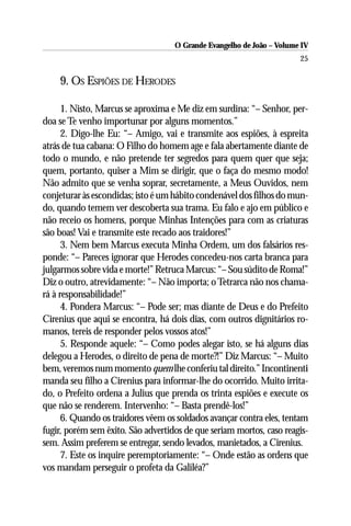 O Grande Evangelho de João – Volume IV
                                                                       25

    9. OS ESPIÕES DE HERODES

      1. Nisto, Marcus se aproxima e Me diz em surdina: “– Senhor, per-
doa se Te venho importunar por alguns momentos.”
      2. Digo-lhe Eu: “– Amigo, vai e transmite aos espiões, à espreita
atrás de tua cabana: O Filho do homem age e fala abertamente diante de
todo o mundo, e não pretende ter segredos para quem quer que seja;
quem, portanto, quiser a Mim se dirigir, que o faça do mesmo modo!
Não admito que se venha soprar, secretamente, a Meus Ouvidos, nem
conjeturar às escondidas; isto é um hábito condenável dos filhos do mun-
do, quando temem ver descoberta sua trama. Eu falo e ajo em público e
não receio os homens, porque Minhas Intenções para com as criaturas
são boas! Vai e transmite este recado aos traidores!”
      3. Nem bem Marcus executa Minha Ordem, um dos falsários res-
ponde: “– Pareces ignorar que Herodes concedeu-nos carta branca para
julgarmos sobre vida e morte!” Retruca Marcus: “– Sou súdito de Roma!”
Diz o outro, atrevidamente: “– Não importa; o Tetrarca não nos chama-
rá à responsabilidade!”
      4. Pondera Marcus: “– Pode ser; mas diante de Deus e do Prefeito
Cirenius que aqui se encontra, há dois dias, com outros dignitários ro-
manos, tereis de responder pelos vossos atos!”
      5. Responde aquele: “– Como podes alegar isto, se há alguns dias
delegou a Herodes, o direito de pena de morte?!” Diz Marcus: “– Muito
bem, veremos num momento quem lhe conferiu tal direito.” Incontinenti
manda seu filho a Cirenius para informar-lhe do ocorrido. Muito irrita-
do, o Prefeito ordena a Julius que prenda os trinta espiões e execute os
que não se renderem. Intervenho: “– Basta prendê-los!”
      6. Quando os traidores vêem os soldados avançar contra eles, tentam
fugir, porém sem êxito. São advertidos de que seriam mortos, caso reagis-
sem. Assim preferem se entregar, sendo levados, manietados, a Cirenius.
      7. Este os inquire peremptoriamente: “– Onde estão as ordens que
vos mandam perseguir o profeta da Galiléa?”
 