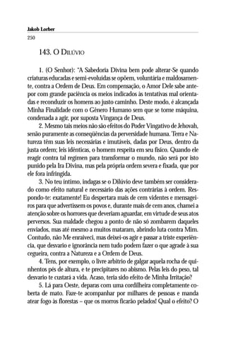 Jakob Lorber
250

      143. O DILÚVIO

      1. (O Senhor): “A Sabedoria Divina bem pode alterar-Se quando
criaturas educadas e semi-evoluídas se opõem, voluntária e maldosamen-
te, contra a Ordem de Deus. Em compensação, o Amor Dele sabe ante-
por com grande paciência os meios indicados às tentativas mal orienta-
das e reconduzir os homens ao justo caminho. Deste modo, é alcançada
Minha Finalidade com o Gênero Humano sem que se torne máquina,
condenada a agir, por suposta Vingança de Deus.
      2. Mesmo tais meios não são efeitos do Poder Vingativo de Jehovah,
senão puramente as conseqüências da perversidade humana. Terra e Na-
tureza têm suas leis necessárias e imutáveis, dadas por Deus, dentro da
justa ordem; leis idênticas, o homem respeita em seu físico. Quando ele
reagir contra tal regímen para transformar o mundo, não será por isto
punido pela Ira Divina, mas pela própria ordem severa e fixada, que por
ele fora infringida.
      3. No teu íntimo, indagas se o Dilúvio deve também ser considera-
do como efeito natural e necessário das ações contrárias à ordem. Res-
pondo-te: exatamente! Eu despertara mais de cem videntes e mensagei-
ros para que advertissem os povos e, durante mais de cem anos, chamei a
atenção sobre os horrores que deveriam aguardar, em virtude de seus atos
perversos. Sua maldade chegou a ponto de não só zombarem daqueles
enviados, mas até mesmo a muitos mataram, abrindo luta contra Mim.
Contudo, não Me enraiveci, mas deixei-os agir e passar a triste experiên-
cia, que desvario e ignorância nem tudo podem fazer o que agrade à sua
cegueira, contra a Natureza e a Ordem de Deus.
      4. Tens, por exemplo, o livre arbítrio de galgar aquela rocha de qui-
nhentos pés de altura, e te precipitares no abismo. Pelas leis do peso, tal
desvario te custará a vida. Acaso, teria sido efeito de Minha Irritação?
      5. Lá para Oeste, deparas com uma cordilheira completamente co-
berta de mato. Faze-te acompanhar por milhares de pessoas e manda
atear fogo às florestas – que os morros ficarão pelados! Qual o efeito? O
 