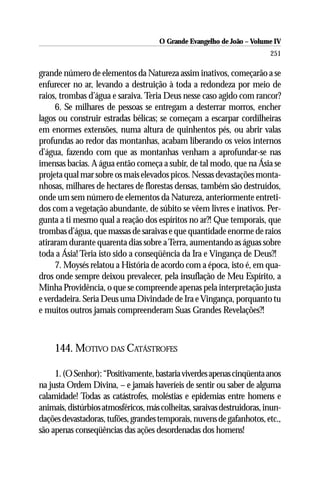 O Grande Evangelho de João – Volume IV
                                                                         251

grande número de elementos da Natureza assim inativos, começarão a se
enfurecer no ar, levando a destruição à toda a redondeza por meio de
raios, trombas d’água e saraiva. Teria Deus nesse caso agido com rancor?
     6. Se milhares de pessoas se entregam a desterrar morros, encher
lagos ou construir estradas bélicas; se começam a escarpar cordilheiras
em enormes extensões, numa altura de quinhentos pés, ou abrir valas
profundas ao redor das montanhas, acabam liberando os veios internos
d’água, fazendo com que as montanhas venham a aprofundar-se nas
imensas bacias. A água então começa a subir, de tal modo, que na Ásia se
projeta qual mar sobre os mais elevados picos. Nessas devastações monta-
nhosas, milhares de hectares de florestas densas, também são destruídos,
onde um sem número de elementos da Natureza, anteriormente entreti-
dos com a vegetação abundante, de súbito se vêem livres e inativos. Per-
gunta a ti mesmo qual a reação dos espíritos no ar?! Que temporais, que
trombas d’água, que massas de saraivas e que quantidade enorme de raios
atiraram durante quarenta dias sobre a Terra, aumentando as águas sobre
toda a Ásia! Teria isto sido a conseqüência da Ira e Vingança de Deus?!
     7. Moysés relatou a História de acordo com a época, isto é, em qua-
dros onde sempre deixou prevalecer, pela insuflação de Meu Espírito, a
Minha Providência, o que se compreende apenas pela interpretação justa
e verdadeira. Seria Deus uma Divindade de Ira e Vingança, porquanto tu
e muitos outros jamais compreenderam Suas Grandes Revelações?!



     144. MOTIVO DAS CATÁSTROFES

     1. (O Senhor): “Positivamente, bastaria viverdes apenas cinqüenta anos
na justa Ordem Divina, – e jamais haveríeis de sentir ou saber de alguma
calamidade! Todas as catástrofes, moléstias e epidemias entre homens e
animais, distúrbios atmosféricos, más colheitas, saraivas destruidoras, inun-
dações devastadoras, tufões, grandes temporais, nuvens de gafanhotos, etc.,
são apenas conseqüências das ações desordenadas dos homens!
 
