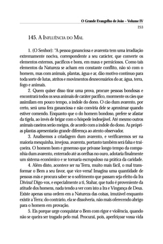O Grande Evangelho de João – Volume IV
                                                                         253

     145. A INFLUÊNCIA DO MAL

     1. (O Senhor): “A pessoa gananciosa e avarenta tem uma irradiação
extremamente nociva, correspondente a seu carácter, que converte os
elementos externos, pacíficos e bons, em maus e perniciosos. Como tais
elementos da Natureza se acham em constante conflito, não só com o
homem, mas com animais, plantas, água e ar, dão motivo contínuo para
toda sorte de lutas, atritos e movimentos desnecessários do ar, água, terra,
fogo e animais.
     2. Quem quiser disso tirar uma prova, procure pessoas bondosas e
encontrará todos os seus animais de caráter pacífico, mormente os cães que
assimilam em pouco tempo, a índole do dono. O cão dum avarento, por
certo, será uma fera gananciosa e não conviria dele se aproximar quando
estiver comendo. Enquanto que o do homem bondoso, prefere se afastar
da tigela, ao invés de brigar com o hóspede indesejável. Até mesmo outros
animais caseiros serão meigos, de acordo com a índole do dono. As própri-
as plantas apresentarão grande diferença ao atento observador.
     3. Analisemos a criadagem dum avarento, e verificaremos ser na
maioria mesquinha, invejosa, avarenta, portanto também será falsa e trai-
çoeira. O homem bom e generoso que privasse longo tempo da compa-
nhia dum avarento, enterrado até as orelhas no ouro, adotaria finalmente
um sistema econômico e se tornaria escrupuloso na prática da caridade.
     4. Além disto, acontece ser na Terra, muito mais fácil, o mal trans-
formar o Bem a seu favor, que vice-versa! Imagina uma quantidade de
pessoas más e procura saber se o sofrimento que passam seja efeito da Ira
Divina! Digo-vos, e especialmente a ti, Stahar, que tudo é proveniente da
atitude dos homens, nada tendo a ver com isto a Ira e Vingança de Deus.
Existe apenas uma ordem em a Natureza das coisas, imutável enquanto
existir a Terra; do contrário, ela se dissolveria, não mais oferecendo abrigo
para o homem em provação.
     5. Eis porque urge conquistar o Bem com rigor e violência, quando
não se queira ser tragado pelo mal. Procurai, pois, aperfeiçoar vossa vida
 