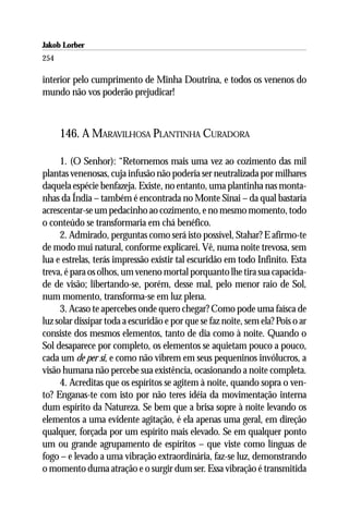 Jakob Lorber
254

interior pelo cumprimento de Minha Doutrina, e todos os venenos do
mundo não vos poderão prejudicar!



      146. A MARAVILHOSA PLANTINHA CURADORA

     1. (O Senhor): “Retornemos mais uma vez ao cozimento das mil
plantas venenosas, cuja infusão não poderia ser neutralizada por milhares
daquela espécie benfazeja. Existe, no entanto, uma plantinha nas monta-
nhas da Índia – também é encontrada no Monte Sinai – da qual bastaria
acrescentar-se um pedacinho ao cozimento, e no mesmo momento, todo
o conteúdo se transformaria em chá benéfico.
     2. Admirado, perguntas como será isto possível, Stahar? E afirmo-te
de modo mui natural, conforme explicarei. Vê, numa noite trevosa, sem
lua e estrelas, terás impressão existir tal escuridão em todo Infinito. Esta
treva, é para os olhos, um veneno mortal porquanto lhe tira sua capacida-
de de visão; libertando-se, porém, desse mal, pelo menor raio de Sol,
num momento, transforma-se em luz plena.
     3. Acaso te apercebes onde quero chegar? Como pode uma faísca de
luz solar dissipar toda a escuridão e por que se faz noite, sem ela? Pois o ar
consiste dos mesmos elementos, tanto de dia como à noite. Quando o
Sol desaparece por completo, os elementos se aquietam pouco a pouco,
cada um de per si, e como não vibrem em seus pequeninos invólucros, a
visão humana não percebe sua existência, ocasionando a noite completa.
     4. Acreditas que os espíritos se agitem à noite, quando sopra o ven-
to? Enganas-te com isto por não teres idéia da movimentação interna
dum espírito da Natureza. Se bem que a brisa sopre à noite levando os
elementos a uma evidente agitação, é ela apenas uma geral, em direção
qualquer, forçada por um espírito mais elevado. Se em qualquer ponto
um ou grande agrupamento de espíritos – que viste como línguas de
fogo – e levado a uma vibração extraordinária, faz-se luz, demonstrando
o momento duma atração e o surgir dum ser. Essa vibração é transmitida
 