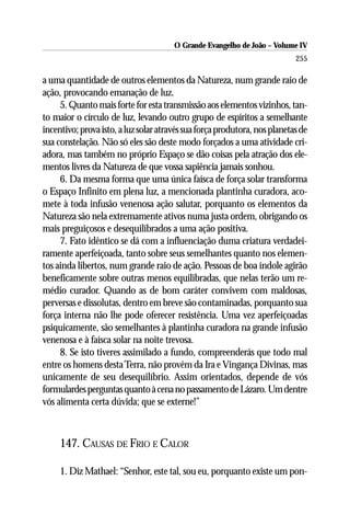 O Grande Evangelho de João – Volume IV
                                                                           255

a uma quantidade de outros elementos da Natureza, num grande raio de
ação, provocando emanação de luz.
     5. Quanto mais forte for esta transmissão aos elementos vizinhos, tan-
to maior o círculo de luz, levando outro grupo de espíritos a semelhante
incentivo; prova isto, a luz solar através sua força produtora, nos planetas de
sua constelação. Não só eles são deste modo forçados a uma atividade cri-
adora, mas também no próprio Espaço se dão coisas pela atração dos ele-
mentos livres da Natureza de que vossa sapiência jamais sonhou.
     6. Da mesma forma que uma única faísca de força solar transforma
o Espaço Infinito em plena luz, a mencionada plantinha curadora, aco-
mete à toda infusão venenosa ação salutar, porquanto os elementos da
Natureza são nela extremamente ativos numa justa ordem, obrigando os
mais preguiçosos e desequilibrados a uma ação positiva.
     7. Fato idêntico se dá com a influenciação duma criatura verdadei-
ramente aperfeiçoada, tanto sobre seus semelhantes quanto nos elemen-
tos ainda libertos, num grande raio de ação. Pessoas de boa índole agirão
beneficamente sobre outras menos equilibradas, que nelas terão um re-
médio curador. Quando as de bom caráter convivem com maldosas,
perversas e dissolutas, dentro em breve são contaminadas, porquanto sua
força interna não lhe pode oferecer resistência. Uma vez aperfeiçoadas
psiquicamente, são semelhantes à plantinha curadora na grande infusão
venenosa e à faísca solar na noite trevosa.
     8. Se isto tiveres assimilado a fundo, compreenderás que todo mal
entre os homens desta Terra, não provém da Ira e Vingança Divinas, mas
unicamente de seu desequilíbrio. Assim orientados, depende de vós
formulardes perguntas quanto à cena no passamento de Lázaro. Um dentre
vós alimenta certa dúvida; que se externe!”



     147. CAUSAS DE FRIO E CALOR

     1. Diz Mathael: “Senhor, este tal, sou eu, porquanto existe um pon-
 