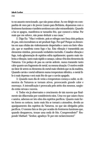 Jakob Lorber
256

to no assunto mencionado, que não posso atinar. Ao me dirigir em com-
panhia de meu pai e do jovem Lázaro para Bethânia, deparamos com o
fenômeno luminoso e também sentimos um calor extraordinário. Quando
a luz se apagou, manifestou-se tamanho frio, que comecei a tiritar. Por
mais que me esforce, não posso deduzir a sua causa.”
     2. Digo Eu: “Mas é evidente, pois se esfregas com força dois pedaços
de pau, estes incendeiam-se até produzir fogo. Por quê? Porque os elemen-
tos em suas células são violentamente despertados e caem em forte vibra-
ção, que se manifesta como fogo e luz. Esta vibração é transmitida aos
elementos vizinhos, provocando verdadeiro incêndio. Cessados vibração e
fogo, toda aglomeração de espíritos esfria rapidamente; quanto mais vio-
lenta a vibração, tanto mais rápido o cansaço, calma e frio dos elementos da
Natureza. Um pedaço de pau ou carvão ardente, nunca transmite tanto
calor quanto um fragmento de metal, na mesma situação. O motivo reside
no fator de serem os elementos do metal mais vibráteis que os da madeira.
Quando carvão e metal esfriarem numa temperatura idêntica, o metal fá-
lo-á mais depressa e será mais frio do que o carvão apagado.
     3. Quando num dia de verão a temperatura começa a subir, os ele-
mentos da Natureza se tornam ativos, provocando grande calor e
mormaço. A intensificação é provocada pelo atrito dos mesmos, surgin-
do então névoas e nuvens.
     4. Todos vós já observastes o crescimento de tais nuvens que final-
mente são dilaceradas por consideráveis raios. Uma vez que caiam chuva
e saraiva, sabemos ser isto obra dos espíritos pacíficos. Quanto mais for-
tes forem os coriscos, tanto mais fria se tornará a atmosfera, devido ao
apaziguamento dos espíritos da Natureza, no que são obrigados pelos
pacíficos. O mesmo fato se deu por ocasião do fenômeno luminoso que,
quando desapareceu, trouxe uma onda de frio. Compreendeste?” Res-
ponde Mathael: “Senhor, agradeço-Te por este esclarecimento!”
 