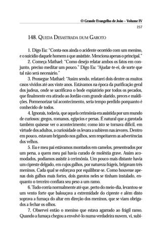 O Grande Evangelho de João – Volume IV
                                                                       257

    148. QUEDA DESASTRADA DUM GAROTO

      1. Digo Eu: “Conta-nos ainda o acidente ocorrido com um menino,
e o suicídio daquele homem a que assististe. Menciona apenas o principal.”
      2. Começa Mathael: “Como desejo relatar ambos os fatos em con-
junto, preciso meditar um pouco.” Digo Eu: “Ajudar-te-ei, de sorte que
tal não será necessário.”
      3. Prossegue Mathael: “Assim sendo, relatarei dois dentre os muitos
casos vividos até aos vinte anos. Estávamos na época da purificação geral
dos judeus, onde se sacrificava o bode expiatório por todos os pecados,
que finalmente era atirado ao Jordão com grande alarido, preces e maldi-
ções. Pormenorizar tal acontecimento, seria tempo perdido porquanto é
conhecido de todos.
      4. Ignorais, todavia, que aquela cerimônia era assistida por um mundo
de curiosos: gregos, romanos, egípcios e persas. É natural que a garotada
também quisesse ver o acontecimento; como isto se tornava difícil, em
virtude dos adultos, a curiosidade os levara a subirem nas árvores. Dentro
em pouco, estavam brigando nos galhos, sem respeitarem as advertências
dos velhos.
      5. Eu e meu pai estávamos montados em camelos, presenteados por
um persa, a quem meu pai havia curado de moléstia grave. Assim aco-
modados, podíamos assistir à cerimônia. Um pouco mais distante havia
um cipreste delgado, em cujos galhos, por natureza frágeis, brigavam três
meninos. Cada qual se esforçava por equilibrar-se. Como houvesse ape-
nas dois galhos mais fortes, dois garotos neles se tinham instalado, en-
quanto o terceiro confiara seu peso a um ramo.
      6. Tudo corria normalmente até que, perto do meio-dia, levantou-se
um vento forte que balouçava a extremidade do cipreste e além disto
soprava a fumaça do altar em direção dos meninos, que se viam obriga-
dos a fechar os olhos.
      7. Observei então o menino que estava agarrado ao frágil ramo.
Quando a fumaça chegou a envolvê-lo numa verdadeira nuvem, vi, subi-
 