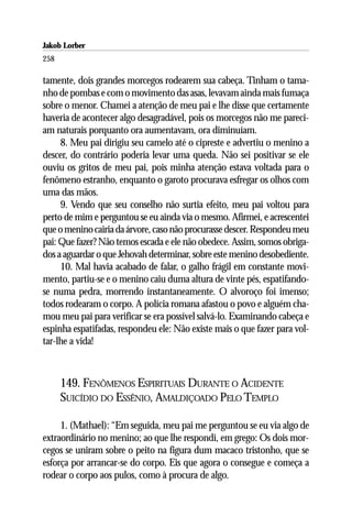 Jakob Lorber
258

tamente, dois grandes morcegos rodearem sua cabeça. Tinham o tama-
nho de pombas e com o movimento das asas, levavam ainda mais fumaça
sobre o menor. Chamei a atenção de meu pai e lhe disse que certamente
haveria de acontecer algo desagradável, pois os morcegos não me pareci-
am naturais porquanto ora aumentavam, ora diminuíam.
     8. Meu pai dirigiu seu camelo até o cipreste e advertiu o menino a
descer, do contrário poderia levar uma queda. Não sei positivar se ele
ouviu os gritos de meu pai, pois minha atenção estava voltada para o
fenômeno estranho, enquanto o garoto procurava esfregar os olhos com
uma das mãos.
     9. Vendo que seu conselho não surtia efeito, meu pai voltou para
perto de mim e perguntou se eu ainda via o mesmo. Afirmei, e acrescentei
que o menino cairia da árvore, caso não procurasse descer. Respondeu meu
pai: Que fazer? Não temos escada e ele não obedece. Assim, somos obriga-
dos a aguardar o que Jehovah determinar, sobre este menino desobediente.
     10. Mal havia acabado de falar, o galho frágil em constante movi-
mento, partiu-se e o menino caiu duma altura de vinte pés, espatifando-
se numa pedra, morrendo instantaneamente. O alvoroço foi imenso;
todos rodearam o corpo. A polícia romana afastou o povo e alguém cha-
mou meu pai para verificar se era possível salvá-lo. Examinando cabeça e
espinha espatifadas, respondeu ele: Não existe mais o que fazer para vol-
tar-lhe a vida!



      149. FENÔMENOS ESPIRITUAIS DURANTE O ACIDENTE
      SUICÍDIO DO ESSÊNIO, AMALDIÇOADO PELO TEMPLO

     1. (Mathael): “Em seguida, meu pai me perguntou se eu via algo de
extraordinário no menino; ao que lhe respondi, em grego: Os dois mor-
cegos se uniram sobre o peito na figura dum macaco tristonho, que se
esforça por arrancar-se do corpo. Eis que agora o consegue e começa a
rodear o corpo aos pulos, como à procura de algo.
 