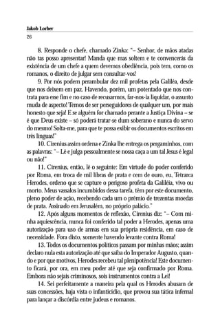 Jakob Lorber
26

      8. Responde o chefe, chamado Zinka: “– Senhor, de mãos atadas
não tas posso apresentar! Manda que mas soltem e te convencerás da
existência de um chefe a quem devemos obediência, pois tem, como os
romanos, o direito de julgar sem consultar-vos!
      9. Por nós podem perambular dez mil profetas pela Galiléa, desde
que nos deixem em paz. Havendo, porém, um potentado que nos con-
trata para esse fim e no caso de recusarmos, far-nos-ia liquidar, o assunto
muda de aspecto! Temos de ser perseguidores de qualquer um, por mais
honesto que seja! E se alguém for chamado perante a Justiça Divina – se
é que Deus existe – só poderá tratar-se dum soberano e nunca do servo
do mesmo! Solta-me, para que te possa exibir os documentos escritos em
três línguas!”
      10. Cirenius assim ordena e Zinka lhe entrega os pergaminhos, com
as palavras: “– Lê e julga pessoalmente se nossa caça a um tal Jesus é legal
ou não!”
      11. Cirenius, então, lê o seguinte: Em virtude do poder conferido
por Roma, em troca de mil libras de prata e cem de ouro, eu, Tetrarca
Herodes, ordeno que se capture o perigoso profeta da Galiléia, vivo ou
morto. Meus vassalos incumbidos dessa tarefa, têm por este documento,
pleno poder de ação, recebendo cada um o prêmio de trezentas moedas
de prata. Assinado em Jerusalém, no próprio palácio.”
      12. Após alguns momentos de reflexão, Cirenius diz: “– Com mi-
nha aquiescência, nunca foi conferido tal poder a Herodes, apenas uma
autorização para uso de armas em sua própria residência, em caso de
necessidade. Fora disto, somente havendo levante contra Roma!
      13. Todos os documentos políticos passam por minhas mãos; assim
declaro nula esta autorização até que saiba do Imperador Augusto, quan-
do e por que motivos, Herodes recebeu tal plenipotência! Este documen-
to ficará, por ora, em meu poder até que seja confirmado por Roma.
Embora não sejais criminosos, sois instrumentos contra a Lei!
      14. Sei perfeitamente a maneira pela qual os Herodes abusam de
suas concessões, haja vista o infanticídio, que provou sua tática infernal
para lançar a discórdia entre judeus e romanos.
 