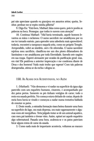 Jakob Lorber
260

pai não apreciasse quando eu gracejava em assuntos sérios; queira, Se-
nhor, perdoar-me se repito minha pilhéria!”
      9. Digo Eu: “Está bem, Mathael; falas como quero, pois te ponho as
palavras na boca. Prossegue, que todos te ouvem com atenção!”
      10. Continua Mathael: “Mal havia terminado, aquele homem le-
vantou as mãos e exclamou: O sumo sacerdote me amaldiçoou por eu
me ter tornado essênio, para aprender uma sabedoria mais aproveitável;
todavia, encontrei-a tampouco naquela seita, como no próprio Templo.
Arrependido, voltei ao sinédrio, orei e fiz oferendas. O sumo sacerdote
rejeitou meu sacrifício, classificou-me um dos piores difamadores do
Santíssimo e me amaldiçoou por toda Eternidade, fazendo sete rasgões
em sua roupa. Esperei atenuante por ocasião da purificação geral; mas,
em vão! Ele positivou a anterior imprecação e me condenou diante de
Deus e dos homens! Nada mais tenho que esperar! Com tais palavras
desesperadas, atirou-se da rocha e afogou-se.



      150. AS ALMAS DOS ACIDENTADOS, NO ALÉM

     1. (Mathael): “Não demorou e vi nadar na superfície da água algo
parecido com um esqueleto humano, cinzento, e acompanhado por
dez patos pretos. Somente os pés tinham vestígios de carne; todo o
resto era ossada perfeita. No começo estava deitado de costas; depois de
meia hora havia-se virado e começou a nadar numa tentativa baldada
de enxotar os patos.
     2. Deste modo, a estranha formação óssea boiou durante uma hora
na superfície do lago, ora mais depressa, ora mais vagarosamente e algu-
mas vezes até mergulhou. Teria julgado tratar-se de um animal aquático,
caso meu pai também o tivesse visto. Assim, opinei ser aquele esqueleto
algo sobrenatural. Passada uma hora, acalmou-se e os patos pareciam
bicar alguns restos de carne da ossada.
     3. Como nada mais de importante acontecia, voltamos ao macaco
 