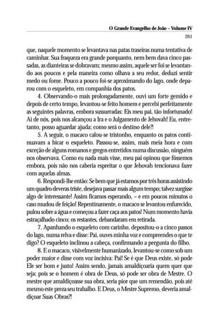 O Grande Evangelho de João – Volume IV
                                                                        261

que, naquele momento se levantava nas patas traseiras numa tentativa de
caminhar. Sua fraqueza era grande porquanto, nem bem dava cinco pas-
sadas, as dianteiras se dobravam; mesmo assim, aquele ser foi se levantan-
do aos poucos e pela maneira como olhava a seu redor, deduzi sentir
medo ou fome. Pouco a pouco foi-se aproximando do lago, onde depa-
rou com o esqueleto, em companhia dos patos.
      4. Observando-o mais prolongadamente, ouvi um forte gemido e
depois de certo tempo, levantou-se feito homem e percebi perfeitamente
as seguintes palavras, embora sussurradas: Eis meu pai, tão infortunado!
Ai de nós, pois nos alcançou a Ira e o Julgamento de Jehovah! Eu, entre-
tanto, posso aguardar ajuda; como será o destino dele?!
      5. A seguir, o macaco calou-se tristonho, enquanto os patos conti-
nuavam a bicar o esqueleto. Passou-se, assim, mais meia hora e com
exceção de alguns romanos e gregos entretidos numa discussão, ninguém
nos observava. Como eu nada mais visse, meu pai opinou que fôssemos
embora, pois não nos caberia espreitar o que Jehovah tencionava fazer
com aquelas almas.
      6. Respondi-lhe então: Se bem que já estamos por três horas assistindo
um quadro deveras triste, desejava passar mais algum tempo; talvez surgisse
algo de interessante! Assim ficamos esperando, – e em poucos minutos o
caso mudou de feição! Repentinamente, o macaco se levantou enfurecido,
pulou sobre a água e começou a fazer caça aos patos! Num momento havia
estraçalhado cinco; os restantes, debandaram em retirada.
      7. Apanhando o esqueleto com carinho, depositou-o a cinco passos
do lago, numa relva e disse: Pai, ouves minha voz e compreendes o que te
digo? O esqueleto inclinou a cabeça, confirmando a pergunta do filho.
      8. E o macaco, visivelmente humanizado, levantou-se como sob um
poder maior e disse com voz incisiva: Pai! Se é que Deus existe, só pode
Ele ser bom e justo! Assim sendo, jamais amaldiçoaria quem quer que
seja; pois se o homem é obra de Deus, só pode ser obra de Mestre. O
mestre que amaldiçoasse sua obra, seria pior que um remendão, pois até
mesmo este preza seu trabalho. E Deus, o Mestre Supremo, deveria amal-
diçoar Suas Obras?!
 