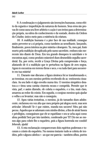 Jakob Lorber
262

     9. A condenação e o julgamento são invenções humanas, como efei-
to da cegueira e imperfeição da natureza do homem. Seus erros são pro-
vas de como usou seu livre arbítrio e a ação é um treino para a determina-
ção própria, na esfera do conhecimento e da vontade, dentro da Ordem
do Criador, único meio para a existência da criatura.
     10. A maldição humana é a pior face de sua maldade; consegue
assim perverter-se a si própria, como também ao semelhante, lançando,
finalmente, povos inteiros na pior miséria e desespero. Tu, meu pai, foste
morto pela maldição decuplicada pelo sumo sacerdote, embora não me-
receste isto diante de Deus. Em teu grande desespero te suicidaste e te
encontras aqui, como produto miserável dum desmedido orgulho sacer-
dotal. Eu, por certo, recebi a Graça Divina pela compreensão e força,
afastando de ti a maldição que te perturbou na figura de aves negras.
Agora te encontras em terreno firme e seco, e eu tudo farei para socorrer-
te em tua miséria!
     11. Durante esse discurso a figura simiesca foi se transformando e,
ao terminar, era um menino perfeito recebendo do ar, vestimenta cinza-
clara. Ao seu lado vi algo envolto numa tira. O menino simpático desa-
tou-a e tirou uma camisa cinzenta escura e comprida. Permite que te
vista, pai!, e assim dizendo, ele cobriu o esqueleto, e a tira, mais clara,
amarrou ao redor do crânio. Em seguida, o corajoso menino quis ajudar
o velho a se levantar; mas não o conseguiu.
     12. Apos várias tentativas, o menino, já do tamanho dum adoles-
cente, exclamou em voz alta que meu próprio pai alegou ouvir, mas sem
articular: Jehovah! Se é que existes, manda-nos socorro! Meu pai não
pecou. Aqueles que se adornam com nimbo divino, a fim de atrair honra
e privilégios, conseguiram que ele se espatifasse e ora se acha aqui como
alma perdida! Será por isto também, condenado por Ti? Dá-me ao me-
nos algo para cobrir-lhe o esqueleto, pois a figura horrenda me condói!
Jehovah, ajuda!
     13. A esta exclamação compareceram dois espíritos poderosos e to-
caram o crânio do esqueleto. No mesmo instante tudo se cobriu de ten-
dões, pele e alguns cabelos e – ao que me parecia – também olhos, porém
 