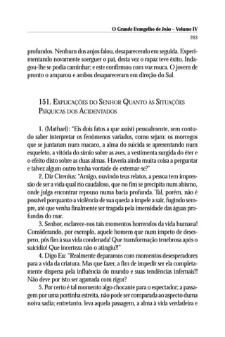 O Grande Evangelho de João – Volume IV
                                                                       263

profundos. Nenhum dos anjos falou, desaparecendo em seguida. Experi-
mentando novamente soerguer o pai, desta vez o rapaz teve êxito. Inda-
gou-lhe se podia caminhar; e este confirmou com voz rouca. O jovem de
pronto o amparou e ambos desapareceram em direção do Sul.



    151. EXPLICAÇÕES DO SENHOR QUANTO ÀS SITUAÇÕES
    PSÍQUICAS DOS ACIDENTADOS

      1. (Mathael): “Eis dois fatos a que assisti pessoalmente, sem contu-
do saber interpretar os fenômenos variados, como sejam: os morcegos
que se juntaram num macaco, a alma do suicida se apresentando num
esqueleto, a vitória do símio sobre as aves, a vestimenta surgida do éter e
o efeito disto sobre as duas almas. Haveria ainda muita coisa a perguntar
e talvez algum outro tenha vontade de externar-se?”
      2. Diz Cirenius: “Amigo, ouvindo teus relatos, a pessoa tem impres-
são de ser a vida qual rio caudaloso, que no fim se precipita num abismo,
onde julga encontrar repouso numa bacia profunda. Tal, porém, não é
possível porquanto a violência de sua queda a impele a sair, fugindo sem-
pre, até que venha finalmente ser tragada pela imensidade das águas pro-
fundas do mar.
      3. Senhor, esclarece-nos tais momentos horrendos da vida humana!
Considerando, por exemplo, aquele homem que num ímpeto de deses-
pero, pôs fim à sua vida condenada! Que transformação tenebrosa após o
suicídio! Que incerteza não o atingiu?!”
      4. Digo Eu: “Realmente deparamos com momentos desesperadores
para a vida da criatura. Mas que fazer, a fim de impedir ser ela completa-
mente dispersa pela influência do mundo e suas tendências infernais?!
Não deve por isto ser agarrada com rigor?
      5. Por certo é tal momento algo chocante para o espectador; a passa-
gem por uma portinha estreita, não pode ser comparada ao aspecto duma
noiva sadia; entretanto, leva aquela passagem, a alma à vida verdadeira e
 