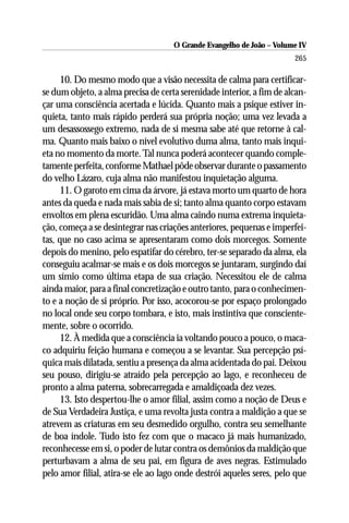 O Grande Evangelho de João – Volume IV
                                                                       265

     10. Do mesmo modo que a visão necessita de calma para certificar-
se dum objeto, a alma precisa de certa serenidade interior, a fim de alcan-
çar uma consciência acertada e lúcida. Quanto mais a psique estiver in-
quieta, tanto mais rápido perderá sua própria noção; uma vez levada a
um desassossego extremo, nada de si mesma sabe até que retorne à cal-
ma. Quanto mais baixo o nível evolutivo duma alma, tanto mais inqui-
eta no momento da morte. Tal nunca poderá acontecer quando comple-
tamente perfeita, conforme Mathael pôde observar durante o passamento
do velho Lázaro, cuja alma não manifestou inquietação alguma.
     11. O garoto em cima da árvore, já estava morto um quarto de hora
antes da queda e nada mais sabia de si; tanto alma quanto corpo estavam
envoltos em plena escuridão. Uma alma caindo numa extrema inquieta-
ção, começa a se desintegrar nas criações anteriores, pequenas e imperfei-
tas, que no caso acima se apresentaram como dois morcegos. Somente
depois do menino, pelo espatifar do cérebro, ter-se separado da alma, ela
conseguiu acalmar-se mais e os dois morcegos se juntaram, surgindo daí
um símio como última etapa de sua criação. Necessitou ele de calma
ainda maior, para a final concretização e outro tanto, para o conhecimen-
to e a noção de si próprio. Por isso, acocorou-se por espaço prolongado
no local onde seu corpo tombara, e isto, mais instintiva que consciente-
mente, sobre o ocorrido.
     12. À medida que a consciência ia voltando pouco a pouco, o maca-
co adquiriu feição humana e começou a se levantar. Sua percepção psí-
quica mais dilatada, sentiu a presença da alma acidentada do pai. Deixou
seu pouso, dirigiu-se atraído pela percepção ao lago, e reconheceu de
pronto a alma paterna, sobrecarregada e amaldiçoada dez vezes.
     13. Isto despertou-lhe o amor filial, assim como a noção de Deus e
de Sua Verdadeira Justiça, e uma revolta justa contra a maldição a que se
atrevem as criaturas em seu desmedido orgulho, contra seu semelhante
de boa índole. Tudo isto fez com que o macaco já mais humanizado,
reconhecesse em si, o poder de lutar contra os demônios da maldição que
perturbavam a alma de seu pai, em figura de aves negras. Estimulado
pelo amor filial, atira-se ele ao lago onde destrói aqueles seres, pelo que
 