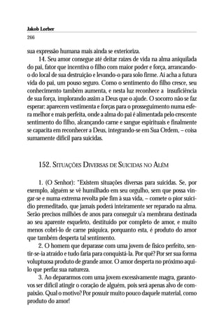 Jakob Lorber
266

sua expressão humana mais ainda se exterioriza.
     14. Seu amor consegue até deitar raízes de vida na alma aniquilada
do pai, fator que incentiva o filho com maior poder e força, arrancando-
o do local de sua destruição e levando-o para solo firme. Aí acha a futura
vida do pai, um pouso seguro. Como o sentimento do filho cresce, seu
conhecimento também aumenta, e nesta luz reconhece a insuficiência
de sua força, implorando assim a Deus que o ajude. O socorro não se faz
esperar: aparecem vestimenta e forças para o prosseguimento numa esfe-
ra melhor e mais perfeita, onde a alma do pai é alimentada pelo crescente
sentimento do filho, alcançando carne e sangue espirituais e finalmente
se capacita em reconhecer a Deus, integrando-se em Sua Ordem, – coisa
sumamente difícil para suicidas.



      152. SITUAÇÕES DIVERSAS DE SUICIDAS NO ALÉM

      1. (O Senhor): “Existem situações diversas para suicidas. Se, por
exemplo, alguém se vê humilhado em seu orgulho, sem que possa vin-
gar-se e numa extrema revolta põe fim à sua vida, – comete o pior suicí-
dio premeditado, que jamais poderá inteiramente ser reparado na alma.
Serão precisos milhões de anos para conseguir u’a membrana destinada
ao seu aparente esqueleto, destituído por completo de amor, e muito
menos cobri-lo de carne psíquica, porquanto esta, é produto do amor
que também desperta tal sentimento.
      2. O homem que deparasse com uma jovem de físico perfeito, sen-
tir-se-ia atraído e tudo faria para conquistá-la. Por quê? Por ser sua forma
voluptuosa produto de grande amor. O amor desperta no próximo aqui-
lo que perfaz sua natureza.
      3. Ao depararmos com uma jovem excessivamente magra, garanto-
vos ser difícil atingir o coração de alguém, pois será apenas alvo de com-
paixão. Qual o motivo? Por possuir muito pouco daquele material, como
produto do amor!
 