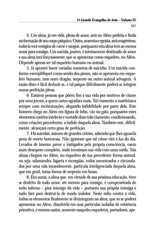 O Grande Evangelho de João – Volume IV
                                                                         267

     4. Um alma, já em vida, plena de amor, será no Além perfeita e linda
na formação de seu corpo psíquico. Outra, avarenta e egoísta, será magérrima;
todavia terá vestígios de carne e sangue, porquanto esta alma tem ao menos
amor para consigo. Um suicida, porém, é inteiramente destituído de amor
e sua alma terá forçosamente, que se apresentar como esqueleto, no Além.
Depende apenas ser tal esqueleto humano ou animal.
     5. Já apontei haver variadas maneiras de suicídio. Um suicida con-
forme exemplifiquei como sendo dos piores, não se apresenta em esque-
leto humano, mas num dragão, serpente ou outro animal selvagem. A
razão disto é fácil deduzir-se, e tal psique dificilmente poderá se integrar
numa perfeição plena.
     6. Existem pessoas que põem fim à sua vida por motivos de ciúme
por uma jovem, a quem outro agradara mais. Tal ciumento a martirizava
sempre com recriminações, alegando infidelidade por parte dela. Este
homem chega no Além em figura de lobo, cão ou galo, porquanto estes
elementos contêm intelecto e vontade dum tolo ciumento, condicionando,
como criações precedentes, a índole daquela alma. Também este, dificil-
mente, alcançará certo grau de perfeição.
     7. Há suicidas, autores de grandes crimes, sabendo que lhes aguarda
pena de morte horrorosa. Não ignoram que tal crime virá à luz do dia.
Levados de imenso pavor e instigados pela própria consciência, caem
num desespero completo, onde terminam sua vida com uma corda. Tais
almas chegam no Além, no esqueleto de sua precedente forma animal,
ou seja, salamandra, lagarta e escorpião, todos amontoados e circunda-
dos por uma vala incandescente, partícula inteligenciada daquela alma,
que em geral, toma forma de serpente em brasa.
     8. Em suma, a alma que, em virtude de sua péssima educação, tiver
se desfeito de todo amor, até mesmo para consigo, é compenetrada de
todo inferno – pior inimigo da vida – portanto sua própria inimiga e
tudo fará para destruí-la de modo indolor. Neste ódio contra a vida,
todos os elementos finalmente se desintegram na alma, que só se poderá
apresentar no Além, dissolvida em suas partículas isoladas de existência
primitiva, e mesmo assim, somente naqueles esqueletos, portadores, ape-
 