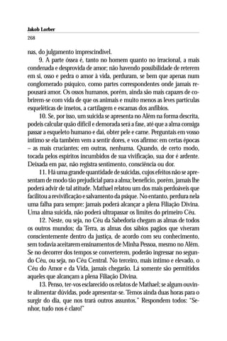 Jakob Lorber
268

nas, do julgamento imprescindível.
      9. A parte óssea é, tanto no homem quanto no irracional, a mais
condenada e desprovida de amor; não havendo possibilidade de reterem
em si, osso e pedra o amor à vida, perduram, se bem que apenas num
conglomerado psíquico, como partes correspondentes onde jamais re-
pousará amor. Os ossos humanos, porém, ainda são mais capazes de co-
brirem-se com vida de que os animais e muito menos as leves partículas
esqueléticas de insetos, a cartilagem e escamas dos anfíbios.
      10. Se, por isso, um suicida se apresenta no Além na forma descrita,
podeis calcular quão difícil e demorada será a fase, até que a alma consiga
passar a esqueleto humano e daí, obter pele e carne. Perguntais em vosso
íntimo se ela também vem a sentir dores, e vos afirmo: em certas épocas
– as mais cruciantes; em outras, nenhuma. Quando, de certo modo,
tocada pelos espíritos incumbidos de sua vivificação, sua dor é ardente.
Deixada em paz, não registra sentimento, consciência ou dor.
      11. Há uma grande quantidade de suicidas, cujos efeitos não se apre-
sentam de modo tão prejudicial para a alma; benefício, porém, jamais lhe
poderá advir de tal atitude. Mathael relatou um dos mais perdoáveis que
facilitou a revivificação e salvamento da psique. No entanto, perdura nela
uma falha para sempre: jamais poderá alcançar a plena Filiação Divina.
Uma alma suicida, não poderá ultrapassar os limites do primeiro Céu.
      12. Neste, ou seja, no Céu da Sabedoria chegam as almas de todos
os outros mundos; da Terra, as almas dos sábios pagãos que viveram
conscientemente dentro da justiça, de acordo com seu conhecimento,
sem todavia aceitarem ensinamentos de Minha Pessoa, mesmo no Além.
Se no decorrer dos tempos se converterem, poderão ingressar no segun-
do Céu, ou seja, no Céu Central. No terceiro, mais íntimo e elevado, o
Céu do Amor e da Vida, jamais chegarão. Lá somente são permitidos
aqueles que alcançam a plena Filiação Divina.
      13. Penso, ter-vos esclarecido os relatos de Mathael; se algum ouvin-
te alimentar dúvidas, pode apresentar-se. Temos ainda duas horas para o
surgir do dia, que nos trará outros assuntos.” Respondem todos: “Se-
nhor, tudo nos é claro!”
 
